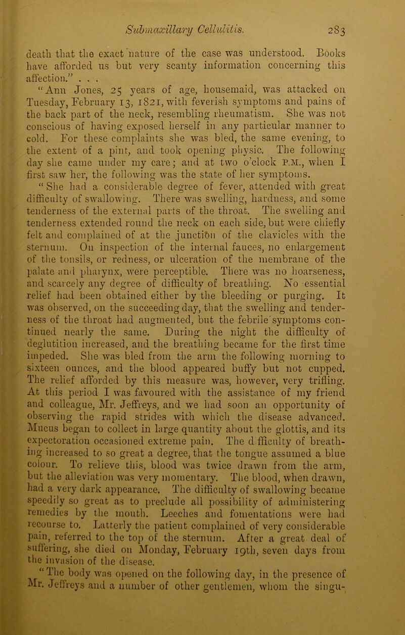 death that the exact nature of the case was understood. Books have afforded us but very scanty information concerning this affection.” . . . “Ann Jones, 25 years of age, housemaid, was attacked on Tuesday, February 13, 1821, with feverish symptoms and pains of the back part of the neck, resembling rheumatism. She was not conscious of having exposed herself in any particular manner to cold. For these complaints she was bled, the same evening, to the extent of a pint, and took opening physic. The following day she came under my care; and at two o’clock P.M., when I first saw her, the following was the state of her symptoms. “ She had a considerable degree of fever, attended with great difficulty of swallowing. There was swelling, hardness, and some tenderness of the external parts of the throat. The swelling and tenderness extended round the neck on each side, but were chiefly felt and complained of at the junction of the clavicles with the sternum. On inspection of the internal fauces, no enlargement of the tonsils, or redness, or ulceration of the membrane of the palate and pharynx, were perceptible. There was no hoarseness, and scarcely any degree of difficulty of breathing. No essential relief had been obtained either by the bleeding or purging. It was observed, on the succeeding day, that the swelling and tender- ness of the throat had augmented, but the febrile’symptoms con- tinued nearly the same. During the night the difficulty of deglutition increased, and the breathing became for the first time impeded. She was bled from the arm the following morning to sixteen ounces, and the blood appeared buffy but not cupped. The relief afforded by this measure was, however, very trifling. At this period I was favoured with the assistance of my friend and colleague, Mr. Jeffreys, and we had soon an opportunity of observing the rapid strides with which the disease advanced. Mucus began to collect in large quantity about the glottis, and its expectoration occasioned extreme pain. The difficulty of breath- ing increased to so great a degree, that the tongue assumed a blue colour. To relieve this, blood was twice drawn from the arm, but the alleviation was very momentary. The blood, when drawn, had a very dark appearance. The difficulty of swallowing became speedily so great as to preclude all possibility of administering remedies by the mouth. Leeches and fomentations were had recourse to. Latterly the patient complained of very considerable pain, referred to the top of the sternum. After a great deal of suffering, she died on Monday, February 19th, seven days from the invasion of the disease. “The body was opened on the following day, in the presence of Mr. Jeffreys and a number of other gentlemen, whom the singu-