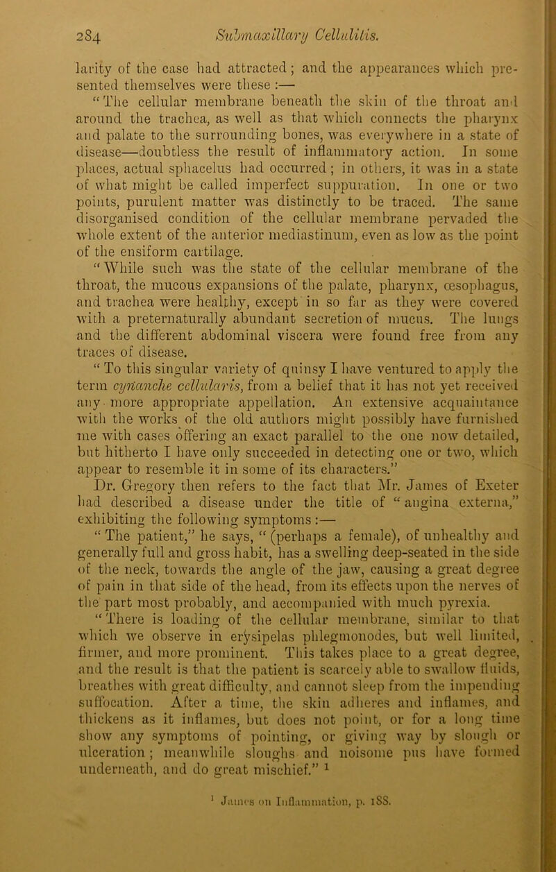 larity of the case had attracted; and the appearances which pre- sented themselves were these :— “The cellular membrane beneath the shin of the throat and around the trachea, as well as that which connects the pharynx and palate to the surrounding bones, was everywhere in a state of disease—doubtless the result of inflammatory action. In some places, actual sphacelus had occurred; in others, it was in a state of what might be called imperfect suppuration. In one or two points, purulent matter was distinctly to be traced. The same disorganised condition of the cellular membrane pervaded the whole extent of the anterior mediastinum, even as low as the point of the ensiform cartilage. “While such was the state of the cellular membrane of the throat, the mucous expansions of the palate, pharynx, oesophagus, and trachea were healthy, except in so far as they were covered with a preternaturally abundant secretion of mucus. The lungs and the different abdominal viscera were found free from any traces of disease. “ To this singular variety of quinsy I have ventured to apply the term cyUanche ccllularis, from a belief that it has not yet received anymore appropriate appellation. An extensive acquaintance with the works of the old authors might possibly have furnished me with cases offering an exact parallel to the one now detailed, but hitherto I have only succeeded in detecting one or two, which appear to resemble it in some of its characters.” Dr. Gregory then refers to the fact that Mr. James of Exeter had described a disease under the title of “ angina externa,” exhibiting the following symptoms :— “ The patient,” he says, “ (perhaps a female), of unhealthy and generally full and gross habit, has a swelling deep-seated in the side of the neck, towards the angle of the jaw, causing a great degree of pain in that side of the head, from its effects upon the nerves of the part most probably, and accompanied with much pyrexia. “There is loading of the cellular membrane, similar to that which we observe in erysipelas phlegmonodes, but well limited, firmer, and more prominent. This takes place to a great degree, and the result is that the patient is scarcely able to swallow fluids, breathes with great difficulty, and cannot sleep from the impending suffocation. After a time, the skin adheres and inflames, and thickens as it inflames, but does not point, or for a long time show any symptoms of pointing, or giving way by slough or ulceration; meanwhile sloughs and noisome pus have formed underneath, and do great mischief.” 1 1 JiiiiH's on Inflammation, p. iSS.