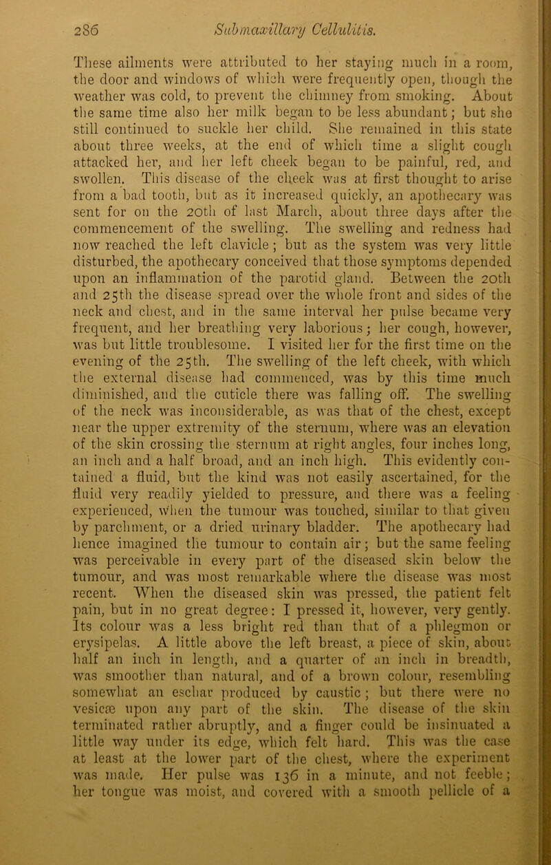 These ailments were attributed to her staying much in a room, the door and windows of which were frequently open, though the weather was cold, to prevent the chimney from smoking. About the same time also her milk began to be less abundant; but she still continued to suckle her child. She remained in this state about three weeks, at the end of which time a slight cough attacked her, and her left cheek began to be painful, red, and swollen. This disease of the cheek was at first thought to arise from a bad tooth, but as it increased quickly, an apothecary was sent for on the 20th of last March, about three days after the commencement of the swelling. The swelling and redness had now reached the left clavicle ; but as the system was very little disturbed, the apothecary conceived that those symptoms depended upon an inflammation of the parotid gland. Between the 20th and 25th the disease spread over the whole front and sides of the neck and chest, and in the same interval her pulse became very frequent, and her breathing very laborious; her cough, however, was but little troublesome. I visited her for the first time on the evening of the 25 th. The swelling of the left cheek, with which the external disease had commenced, was by this time much diminished, and the cuticle there was falling off. The swelling of the neck was inconsiderable, as was that of the chest, except near the upper extremity of the sternum, where was an elevation of the skin crossing the sternum at right angles, four inches long, an inch and a half broad, and an inch high. This evidently con- tained a fluid, but the kind was not easily ascertained, for the fluid very readily yielded to pressure, and there was a feeling experienced, when the tumour was touched, similar to that given by parchment, or a dried urinary bladder. The apothecary had hence imagined the tumour to contain air; but the same feeling was perceivable in every part of the diseased skin below the tumour, and was most remarkable where the disease was most recent. When the diseased skin was pressed, the patient felt pain, but in no great degree: I pressed it, however, very gently. Its colour was a less bright red than that of a phlegmon or erysipelas. A little above the left breast, a piece of skin, about; half an inch in length, and a quarter of an inch in breadth, was smoother than natural, and of a brown colour, resembling somewhat an eschar produced by caustic ; but there were no vesicm upon any part of the skin. The disease of the skin terminated rather abruptly, and a finger could be insinuated a little way under its edge, which felt hard. This was the case at least at the lower part of the chest, where the experiment was made. Her pulse was 136 in a minute, and not feeble; her tongue was moist, and covered with a smooth pellicle of a