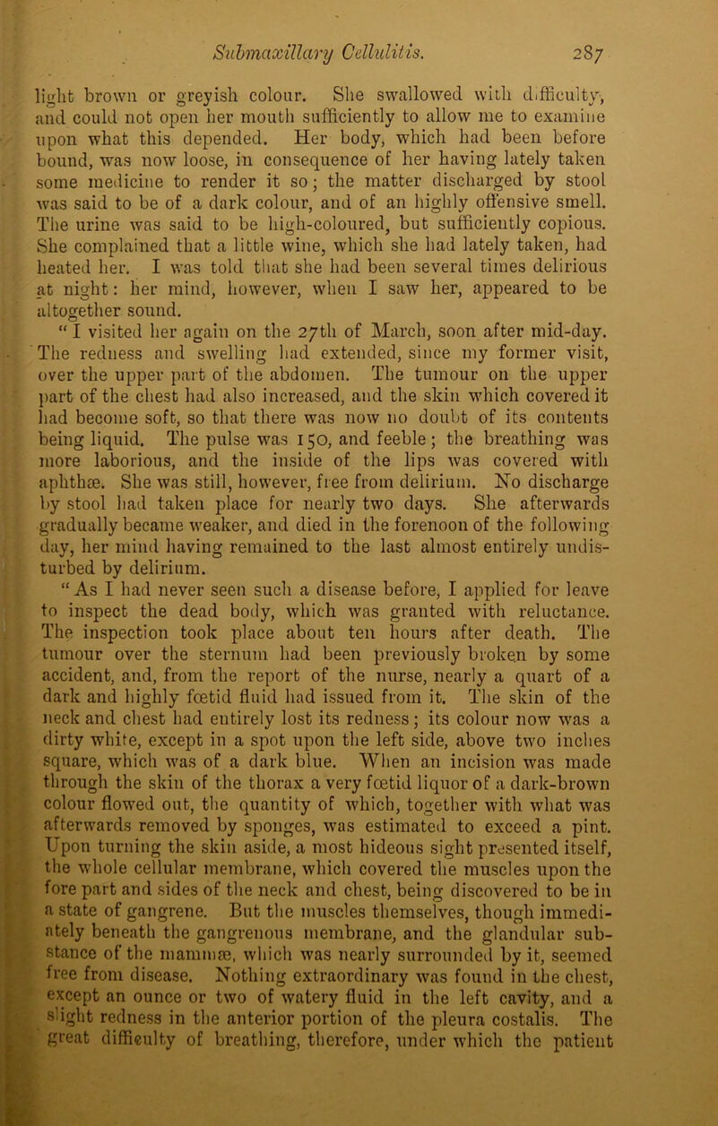 light brown or greyish colour. She swallowed with difficulty, and could not open her mouth sufficiently to allow me to examine upon what this depended. Her body, which had been before bound, was now loose, in consequence of her having lately taken some medicine to render it so; the matter discharged by stool was said to be of a dark colour, and of an highly offensive smell. The urine was said to be high-coloured, but sufficiently copious. She complained that a little wine, which she had lately taken, had heated her. I was told that she had been several times delirious at night: her mind, however, when I saw her, appeared to be altogether sound. “ I visited her again on the 27th of March, soon after mid-day. The redness and swelling had extended, since my former visit, over the upper part of the abdomen. The tumour on the upper part of the chest had also increased, and the skin which covered it had become soft, so that there was now 110 doubt of its contents being liquid. The pulse was 150, and feeble; the breathing was more laborious, and the inside of the lips was covered with aphthae. She was still, however, free from delirium. No discharge by stool had taken place for nearly two days. She afterwards gradually became weaker, and died in the forenoon of the following day, her mind having remained to the last almost entirely undis- turbed by delirium. “As I had never seen such a disease before, I applied for leave to inspect the dead body, which was granted with reluctance. The inspection took place about ten hours after death. The tumour over the sternum had been previously broken by some accident, and, from the report of the nurse, nearly a quart of a dark and highly foetid fluid had issued from it. The skin of the neck and chest had entirely lost its redness; its colour now was a dirty white, except in a spot upon the left side, above two inches square, which was of a dark blue. When an incision was made through the skin of the thorax a very foetid liquor of a dark-brown colour flowed out, the quantity of which, together with what was afterwards removed by sponges, was estimated to exceed a pint. Upon turning the skin aside, a most hideous sight presented itself, the whole cellular membrane, which covered the muscles upon the fore part and sides of the neck and chest, being discovered to be in a state of gangrene. But the muscles themselves, though immedi- ately beneath the gangrenous membrane, and the glandular sub- stance of the mammae, which was nearly surrounded by it, seemed free from disease. Nothing extraordinary was found in the chest, except an ounce or two of watery fluid in the left cavity, and a slight redness in the anterior portion of the pleura costalis. The great difficulty of breathing, therefore, under which the patient