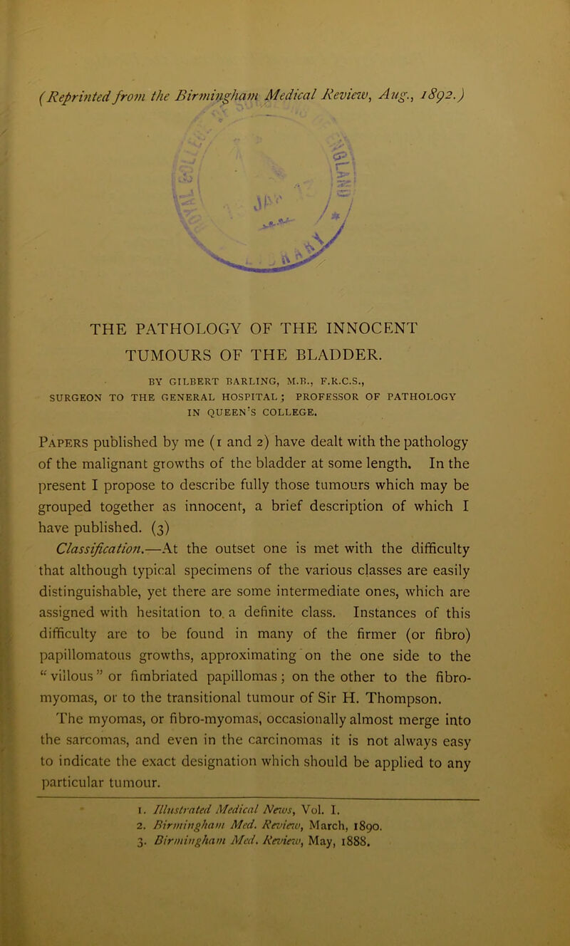 (Reprinted from the Birmingham Medical Review, Aug., 1892.) BY GILBERT BARLING, M.B., F.R.C.S., SURGEON TO THE GENERAL HOSPITAL ; PROFESSOR OF PATHOLOGY IN QUEEN'S COLLEGE. Papers published by me (1 and 2) have dealt with the pathology of the malignant growths of the bladder at some length. In the present I propose to describe fully those tumours which may be grouped together as innocent, a brief description of which I have published. (3) Classification.—At the outset one is met with the difficulty that although typical specimens of the various classes are easily distinguishable, yet there are some intermediate ones, which are assigned with hesitation to. a definite class. Instances of this difficulty are to be found in many of the firmer (or fibro) papillomatous growths, approximating on the one side to the “villous” or fimbriated papillomas; on the other to the fibro- myomas, or to the transitional tumour of Sir H. Thompson. The myomas, or fibro-myomas, occasionally almost merge into the sarcomas, and even in the carcinomas it is not always easy to indicate the exact designation which should be applied to any particular tumour. THE PATHOLOGY OF THE INNOCENT TUMOURS OF THE BLADDER. 1. Illustrated Medical Naas, Vol. I. 2. Birmingham Med. Revieiv, March, 1890. 3. Birmingham Med. Revinv, May, 1888.