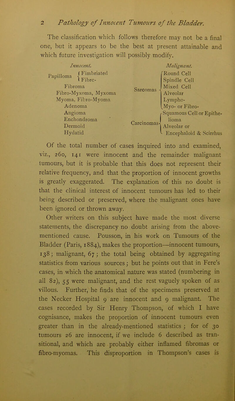 The classification which follows therefore may not be a final one, but it appears to be the best at present attainable and which future investigation will possibly modify. Innocent. „ ... f Fimbriated Papilloma t I Fibre- Fibroma Fibro-Myxoma, Myxoma Myoma, Fibro-Myoma Adenoma Angioma Enchondroma Dermoid Hydatid Malignant. ( Sarcomas - \ Carcinomas I 1 Round Cell Spindle Cell Mixed Cell Alveolar Lympho- Myo- or Fibro- Squamous Cell or Epithe- lioma Alveolar or Encephaloid & Scirrhus Of the total number of cases inquired into and examined, viz., 260, 141 were innocent and the remainder malignant tumours, but it is probable that this does not represent their relative frequency, and that the proportion of innocent growths is greatly exaggerated. The explanation of this no doubt is that the clinical interest of innocent tumours has led to their being described or preserved, where the malignant ones have been ignored or thrown away. Other writers on this subject have made the most diverse statements, the discrepancy no doubt arising from the above- mentioned cause. Pousson, in his work on Tumours of the Bladder (Paris, 1884), makes the proportion—innocent tumours, 138; malignant, 67; the total being obtained by aggregating statistics from various sources; but he points out that in Fere’s cases, in which the anatomical nature was stated (numbering in all 82), 55 were malignant, and the rest vaguely spoken of as villous. Further, he fipds that of the specimens preserved at the Necker Hospital 9 are innocent and 9 malignant. The cases recorded by Sir Henry Thompson, of which I have cognisance, makes the proportion of innocent tumours even greater than in the already-mentioned statistics ; for of 30 tumours 26 are innocent, if we include 6 described as tran- sitional, and which are probably either inflamed fibromas or fibro-myomas. This disproportion in Thompson’s cases is