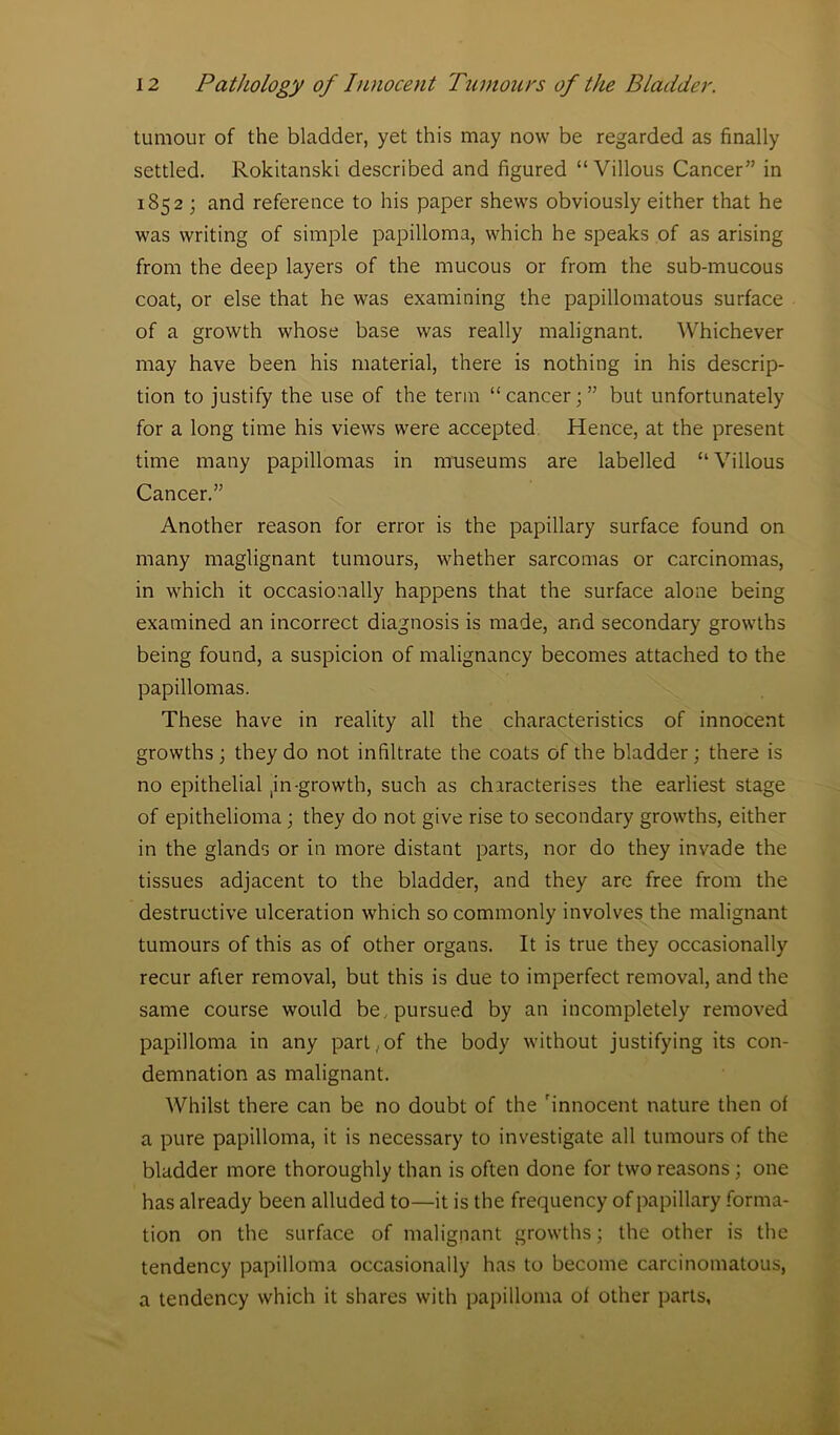 tumour of the bladder, yet this may now be regarded as finally settled. Rokitanski described and figured “Villous Cancer” in 1852; and reference to his paper shews obviously either that he was writing of simple papilloma, which he speaks of as arising from the deep layers of the mucous or from the sub-mucous coat, or else that he wras examining the papillomatous surface of a growth whose base was really malignant. Whichever may have been his material, there is nothing in his descrip- tion to justify the use of the term “cancer;” but unfortunately for a long time his views were accepted Hence, at the present time many papillomas in museums are labelled “Villous Cancer.” Another reason for error is the papillary surface found on many maglignant tumours, whether sarcomas or carcinomas, in which it occasionally happens that the surface alone being examined an incorrect diagnosis is made, and secondary growths being found, a suspicion of malignancy becomes attached to the papillomas. These have in reality all the characteristics of innocent growths ; they do not infiltrate the coats of the bladder; there is no epithelial jn-growth, such as characterises the earliest stage of epithelioma; they do not give rise to secondary growths, either in the glands or in more distant parts, nor do they invade the tissues adjacent to the bladder, and they are free from the destructive ulceration which so commonly involves the malignant tumours of this as of other organs. It is true they occasionally recur after removal, but this is due to imperfect removal, and the same course would be. pursued by an incompletely removed papilloma in any part, of the body without justifying its con- demnation as malignant. Whilst there can be no doubt of the 'innocent nature then of a pure papilloma, it is necessary to investigate all tumours of the bladder more thoroughly than is often done for two reasons ; one has already been alluded to—it is the frequency of papillary forma- tion on the surface of malignant growths; the other is the tendency papilloma occasionally has to become carcinomatous, a tendency which it shares with papilloma of other parts,