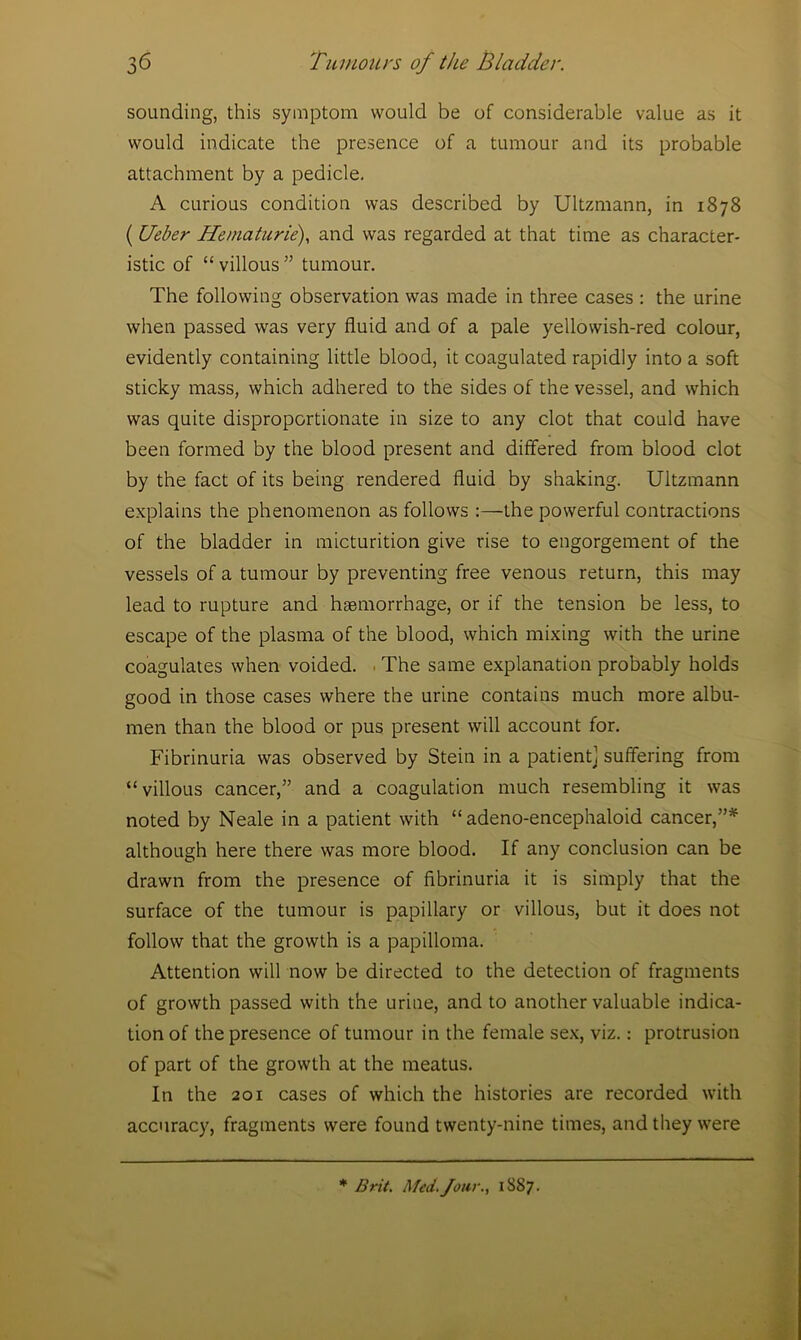 sounding, this symptom would be of considerable value as it would indicate the presence of a tumour and its probable attachment by a pedicle. A curious condition was described by Ultzmann, in 1878 ( Ueber Hematurie), and was regarded at that time as character- istic of “ villous ” tumour. The following observation was made in three cases : the urine when passed was very fluid and of a pale yellowish-red colour, evidently containing little blood, it coagulated rapidly into a soft sticky mass, which adhered to the sides of the vessel, and which was quite disproportionate in size to any clot that could have been formed by the blood present and differed from blood clot by the fact of its being rendered fluid by shaking. Ultzmann explains the phenomenon as follows :—the powerful contractions of the bladder in micturition give rise to engorgement of the vessels of a tumour by preventing free venous return, this may lead to rupture and haemorrhage, or if the tension be less, to escape of the plasma of the blood, which mixing with the urine coagulates when voided. The same explanation probably holds good in those cases where the urine contains much more albu- men than the blood or pus present will account for. Fibrinuria was observed by Stein in a patient! suffering from “villous cancer,” and a coagulation much resembling it was noted by Neale in a patient with “adeno-encephaloid cancer,”* although here there was more blood. If any conclusion can be drawn from the presence of fibrinuria it is simply that the surface of the tumour is papillary or villous, but it does not follow that the growth is a papilloma. Attention will now be directed to the detection of fragments of growth passed with the urine, and to another valuable indica- tion of the presence of tumour in the female sex, viz.: protrusion of part of the growth at the meatus. In the 201 cases of which the histories are recorded with accuracy, fragments were found twenty-nine times, and they were * Brit. Med-four., 1887.