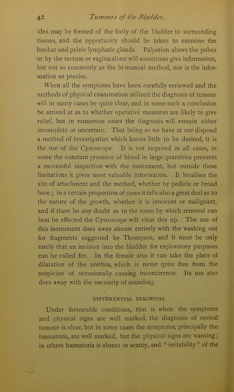 idea may be formed of the fixity of the bladder to surrounding tissues, and the opportunity should be taken to examine the lumbar and pelvic lymphatic glands. Palpation above the pubes or by the rectum or vagina alone will sometimes give information, but not so commonly as the bi-manual method, nor is the infor- mation so precise. When all the symptoms have been carefully reviewed and the methods of physical examination utilized the diagnosis of tumour will in many cases be quite clear, and in some such a conclusion be arrived at as to whether operative measures are likely to give relief, but in numerous cases the diagnosis will remain either incomplete or uncertain. That being so we have at our disposal a method of investigation which leaves little to be desired, it is the use of the Cystoscope. It is not required in all cases, in some the constant presence of blood in large quantities prevents a successful inspection with the instrument, but outside these limitations it gives most valuable information. It localises the site of attachment and the method, whether by pedicle or broad base ; in a certain proportion of cases it tells also a great deal as to the nature of the growth, whether it is innocent or malignant, and if there be any doubt as to the route by which removal can best be effected the Cystoscope will clear this up. The use of this instrument does away almost entirely with the washing out for fragments suggested by Thompson, and it must be only rarely that an incision into the bladder for exploratory purposes can be called for. In the female also it can take the place of dilatation of the urethra, which is never quite free from the suspicion of occasionally causing incontinence. Its use also does away with the necessity of sounding. DIFFERENTIAL DIAGNOSIS. Under favourable conditions, that is when the symptoms and physical signs are well marked, the diagnosis of vesical tumour is clear, but in some cases the symptoms, principally the hsematuria, are well marked, but the physical signs are wanting; in others htematuria is absent or scanty, and “ irritability of the