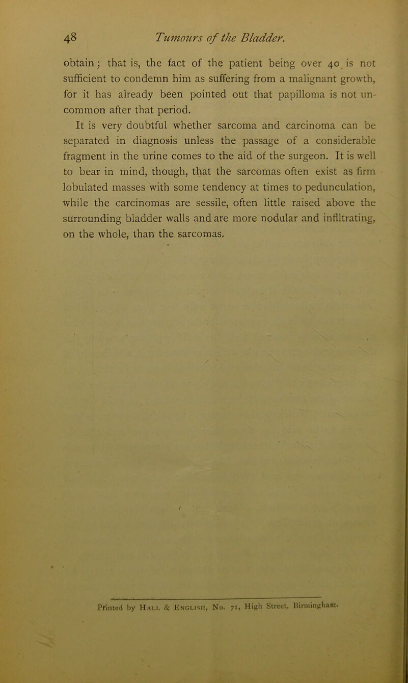 obtain; that is, the fact of the patient being over 40 is not sufficient to condemn him as suffering from a malignant growth, for it has already been pointed out that papilloma is not un- common after that period. It is very doubtful whether sarcoma and carcinoma can be separated in diagnosis unless the passage of a considerable fragment in the urine comes to the aid of the surgeon. It is well to bear in mind, though, that the sarcomas often exist as firm lobulated masses with some tendency at times to pedunculation, while the carcinomas are sessile, often little raised above the surrounding bladder walls and are more nodular and infiltrating, on the whole, than the sarcomas. Printed by Hall & English, No. 71, High Street, Birmingham.