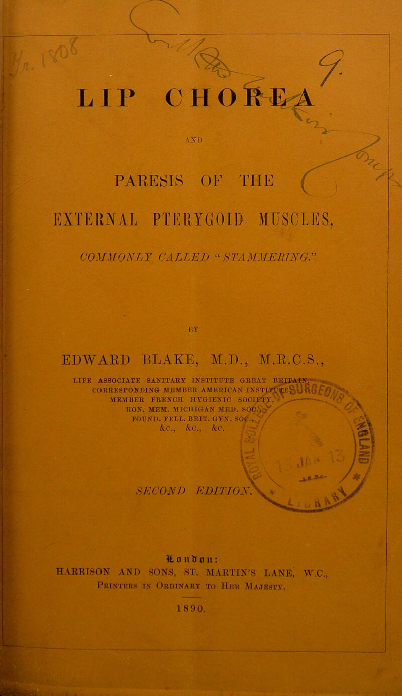 PARESIS OF THE EXTERNAL PTERYGOID MUSCLES. COMMOXLY CALLED ,STA M MERINO.” CHO AND BY EDWARD BLAKE, M.D., M.R.C.S., LIFE ASSOCIATE SANITARY INSTITUTE GREAT BRITAIN,'; CORRESPONDING MEMBER MEMBER FRENCH IIYGIEN HON. MEM. MICHIGAN MED. SQ FOUND. FEEL. BRIT. GYN. SOC., kc., kc., &C. rSTITUTE GREAT BRITAIN,’ AMERICAN INSTWjTCE^U IGIENIC SOCTETY,^L-—■ SECOND EDITION. H o it & n n: HARRISON AND SONS, ST. MARTIN’S LANE, W.C., Printers tn Ordinary to Her Majesty. 18 90.