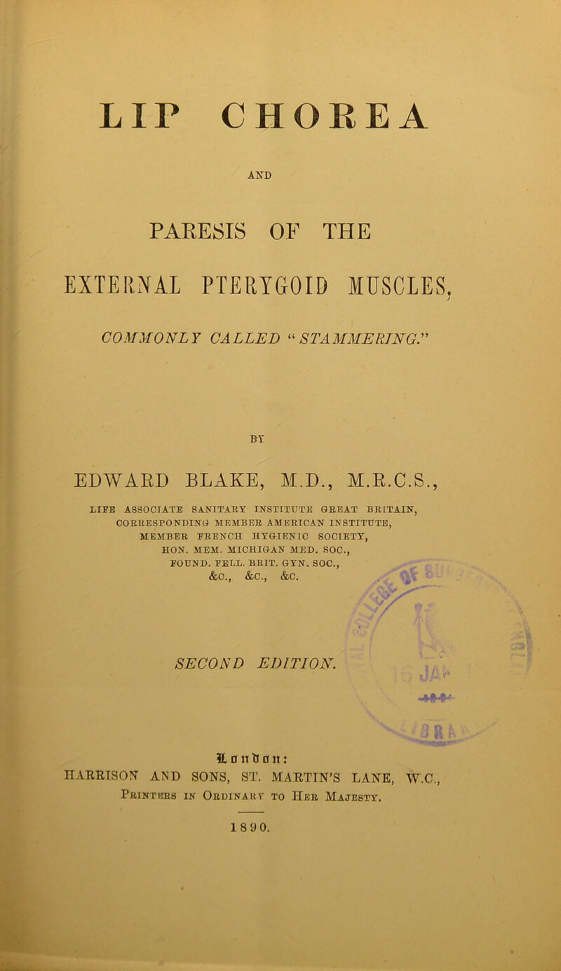 LIP CHOREA AND PARESIS OF THE EXTERNAL PTERYGOID MUSCLES. I COMMONLY CALLED “STAMMERING EDWARD BLAKE, M.D., M.R.C.S., LIFE ASSOCIATE SANITARY INSTITUTE GREAT BRITAIN, CORRESPONDING MEMBER AMERICAN INSTITUTE, MEMBER FRENCH HYGIENIC SOCIETY, HON. MEM. MICHIGAN MED. SOC., FOUND. FELL. BRIT. GYN. SOC., &C., &C., &C. 3L 0 n tr a n: IIARRTSON AND SONS, ST. MARTIN’S LANE, W.C., Printers in Ordinary to Her Majesty. by SECOND EDITION. -**••*'- 18 9 0.