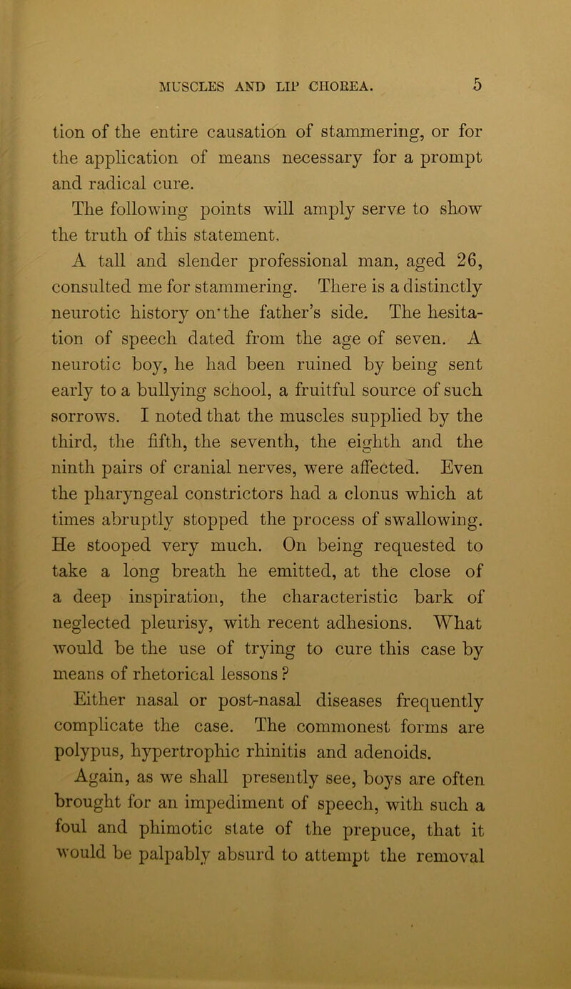 tion of the entire causation of stammering, or for the application of means necessary for a prompt and radical cure. The following points will amply serve to show the truth of this statement, A tall and slender professional man, aged 26, consulted me for stammering. There is a distinctly neurotic history on'the father’s side. The hesita- tion of speech dated from the age of seven. A neurotic boy, he had been ruined by being sent early to a bullying school, a fruitful source of such sorrows. I noted that the muscles supplied by the third, the fifth, the seventh, the eighth and the ninth pairs of cranial nerves, were affected. Even the pharyngeal constrictors had a clonus which at times abruptly stopped the process of swallowing. He stooped very much. On being requested to take a long breath he emitted, at the close of a deep inspiration, the characteristic bark of neglected pleurisy, with recent adhesions. What would be the use of trying to cure this case by means of rhetorical lessons P Either nasal or post-nasal diseases frequently complicate the case. The commonest forms are polypus, hypertrophic rhinitis and adenoids. Again, as we shall presently see, boys are often brought for an impediment of speech, with such a foul and phimotic state of the prepuce, that it would be palpably absurd to attempt the removal