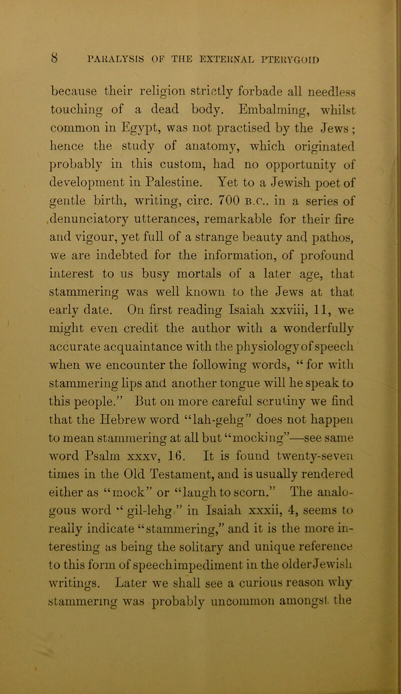 because their religion strictly forbade all needless touching of a dead body. Embalming, whilst common in Egypt, was not practised by the Jews ; hence the study of anatomy, which originated probably in this custom, had no opportunity of development in Palestine. Yet to a Jewish poet of gentle birth, writing, circ. 700 b.c.. in a series of denunciatory utterances, remarkable for their fire and vigour, yet full of a strange beauty and pathos, we are indebted for the information, of profound interest to us busy mortals of a later age, that stammering was well known to the Jews at that early date. On first reading Isaiah xxviii, 11, we might even credit the author with a wonderfully accurate acquaintance with the physiology of speech when we encounter the following words, “ for with stammering lips and another tongue will he speak to this people.” But on more careful scrutiny we find that the Hebrew word “lah-gelig” does not happen to mean stammering at all but “mocking”—see same word Psalm xxxv, 16. It is found twenty-seven times in the Old Testament, and is usually rendered either as “mock” or “laugh to scorn.” The analo- gous word “ gil-lehg,” in Isaiah xxxii, 4, seems to really indicate “stammering,” and it is the more in- teresting as being the solitary and unique reference to this form of speechimpediment in the older Jewish writings. Later we shall see a curious reason why stammering was probably uncommon amongst the