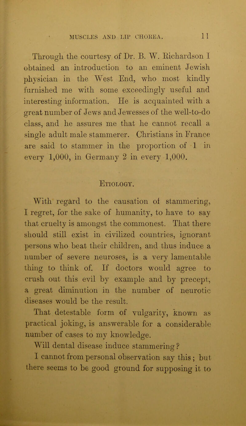 Through the courtesy of Dr. B. W. Bichardson I obtained an introduction to an eminent Jewish physician in the West End, who most kindly furnished me with some exceedingly useful and interesting information. He is acquainted with a great number of Jews and Jewesses of the well-to-do class, and he assures me that he cannot recall a single adult male stammerer. Christians in France are said to stammer in the proportion of 1 in every 1,000, in Germany 2 in every 1,000. Etiology. With regard to the causation ol stammering, I regret, for the sake of humanity, to have to say that cruelty is amongst the commonest. That there should still exist in civilized countries, ignorant persons who beat their children, and thus induce a number of severe neuroses, is a very lamentable thing to think of. If doctors would agree to crush out this evil by example and by precept, a great diminution in the number of neurotic diseases would be the result. That detestable form of vulgarity, known as practical joking, is answerable for a considerable number of cases to my knowledge. Will dental disease induce stammering P O I cannot from personal observation say this ; but there seems to be good ground for supposing it to