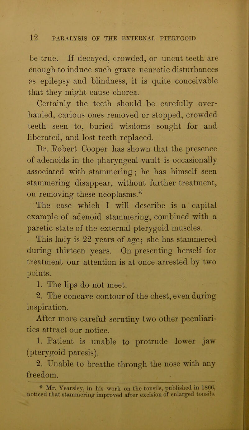 be true. If decayed, crowded, or uncut teeth are enough to induce such grave neurotic disturbances ?s epilepsy and blindness, it is quite conceivable that they might cause chorea. Certainly the teeth should be carefully over- hauled, carious ones removed or stopped, crowded teeth seen to, buried wisdoms sought for and liberated, and lost teeth replaced. Dr. Robert Cooper has shown that the presence of adenoids in the pharyngeal vault is occasionally associated with stammering; he has himself seen stammering disappear, without further treatment, on removing these neoplasms.*' The case wdiich I will describe is a capital example of adenoid stammering, combined with a paretic state of the external pterygoid muscles. This lady is 22 years of age; she has stammered during thirteen years. On presenting herself for treatment our attention is at once .arrested by two points. 1. The lips do not meet. 2. The concave contour of the chest, even during inspiration. After more careful scrutiny two other peculiari- ties attract our notice. 1. Patient is unable to protrude lower jaw (pterygoid paresis). 2. Unable to breathe through the nose with any freedom. * Mr. Vearsley, in his work on the tonsils, published in 186t>, noticed that stammering improved after excision of enlarged tonsils.