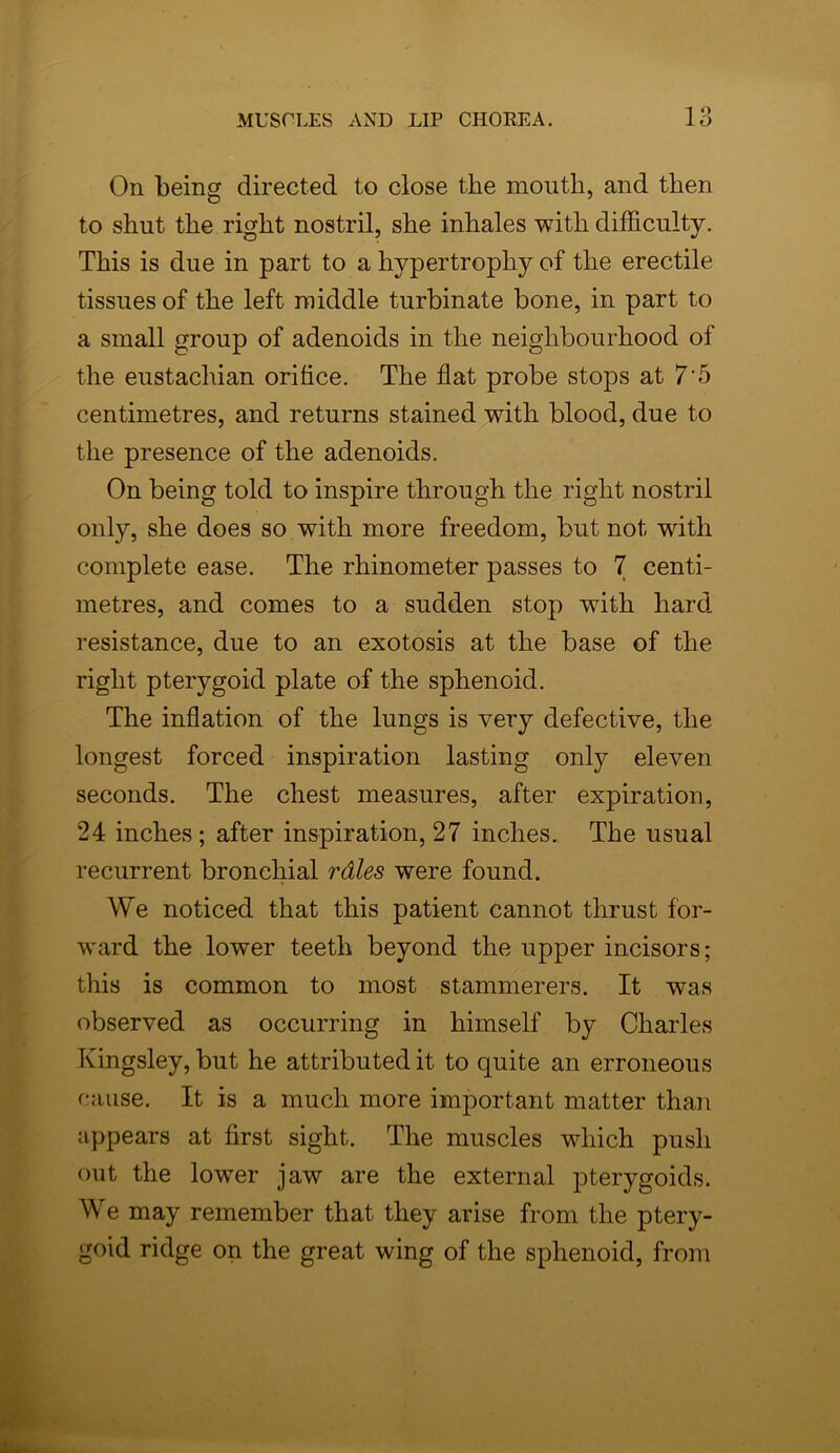 On being directed to close the mouth, and then to shut the right nostril, she inhales with difficulty. This is due in part to a hypertrophy of the erectile tissues of the left middle turbinate bone, in part to a small group of adenoids in the neighbourhood of the eustachian orifice. The flat probe stops at 7'5 centimetres, and returns stained with blood, due to the presence of the adenoids. On being told to inspire through the right nostril only, she does so with more freedom, but not with complete ease. The rhinometer passes to 7 centi- metres, and comes to a sudden stop with hard resistance, due to an exotosis at the base of the right pterygoid plate of the sphenoid. The inflation of the lungs is very defective, the longest forced inspiration lasting only eleven seconds. The chest measures, after expiration, 24 inches; after inspiration, 27 inches. The usual recurrent bronchial rdles were found. We noticed that this patient cannot thrust for- ward the lower teeth beyond the upper incisors; this is common to most stammerers. It was observed as occurring in himself by Charles Kingsley, but he attributed it to quite an erroneous cause. It is a much more important matter than appears at first sight. The muscles which push out the lower jaw are the external pterygoids. We may remember that they arise from the ptery- goid ridge on the great wing of the sphenoid, from
