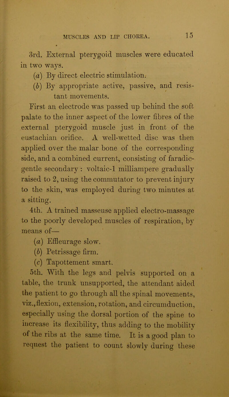 3rd. External pterygoid muscles were educated in two ways. (а) By direct electric stimulation. (б) By appropriate active, passive, and resis- tant movements. First an electrode was passed up behind the soft palate to the inner aspect of the lower fibres of the external pterygoid muscle just in front of the eustachian orifice. A well-wetted disc was then applied over the malar bone of the corresponding side, and a combined current, consisting of faradic- gentle secondary : voltaic-1 milliampere gradually raised to 2, using the commutator to prevent injury to the skin, was employed during two minutes at a sitting. 4th. A trained masseuse applied electro-massage to the poorly developed muscles of respiration, by means of— (a) Effleurage slow. (b) Petrissage firm. (c) Tapottement smart. 5th. With the legs and pelvis supported on a table, the trunk unsupported, the attendant aided the patient to go through all the spinal movements, viz.,flexion, extension, rotation, and circumduction, especially using the dorsal portion of the spine to increase its flexibility, thus adding to the mobility of the ribs at the same time. It is a good plan to request the patient to count slowly during these