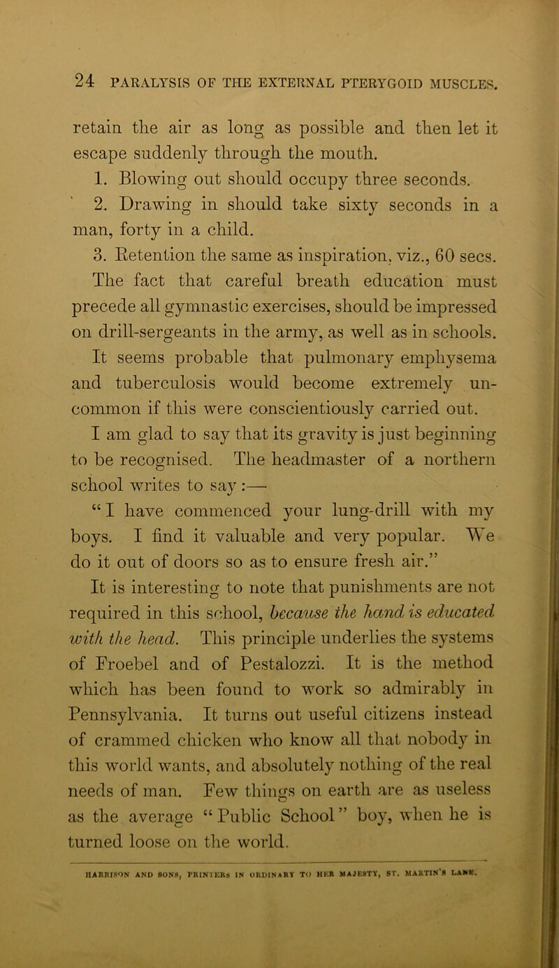 retain tlie air as long as possible and then let it escape suddenly through the mouth. 1. Blowing out should occupy three seconds. 2. Drawing in should take sixty seconds in a man, forty in a child. 3. Retention the same as inspiration, viz., 60 secs. The fact that careful breath education must precede all gymnastic exercises, should be impressed on drill-sergeants in the army, as well as in schools. It seems probable that pulmonary emphysema and tuberculosis would become extremely un- common if this were conscientiously carried out. I am glad to say that its gravity is just beginning to be recognised. The headmaster of a northern school writes to say :— “ I have commenced your lung-drill with my boys. I find it valuable and very popular. We do it out of doors so as to ensure fresh air.” It is interesting to note that punishments are not required in this school, because the hand is educated, with the head. This principle underlies the systems of Froebel and of Pestalozzi. It is the method which has been found to work so admirably in Pennsylvania. It turns out useful citizens instead of crammed chicken who know all that nobody in this world wants, and absolutely nothing of the real needs of man. Few things on earth are as useless as the average “ Public School ” boy, when he is turned loose on the world. Harrison and sons, printers in ordinary to her majesty, st. martin’s dank.