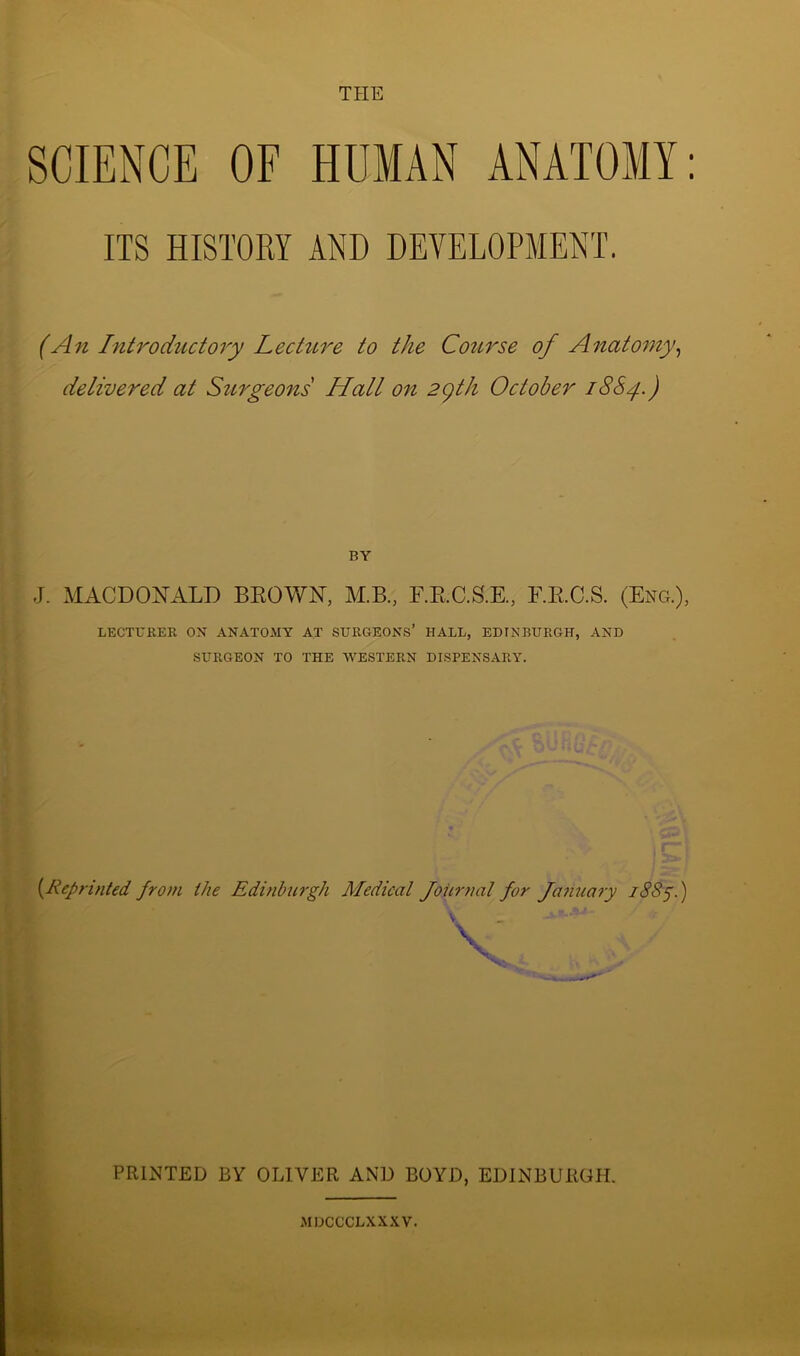 THE SCIENCE OF HUMAN ANATOMY IIS HISTORY AND DEVELOPMENT. (An Introductory Lecture to the Course of Anatomy, delivered at Surgeons Hall on 2qth October 1884.) BY J. MACDONALD BROWN, M.B., F.R.C.S.E, F.R.C.S. (Eng.), LECTURER ON ANATOMY AT SURGEONS’ HALL, EDINBURGH, AND SURGEON TO THE WESTERN DISPENSARY. (Reprinted from the Edinburgh Medical Journal for January 1885.) V PRINTED BY OLIVER AND BOYD, EDINBURGH. MDCCCLXXXV.