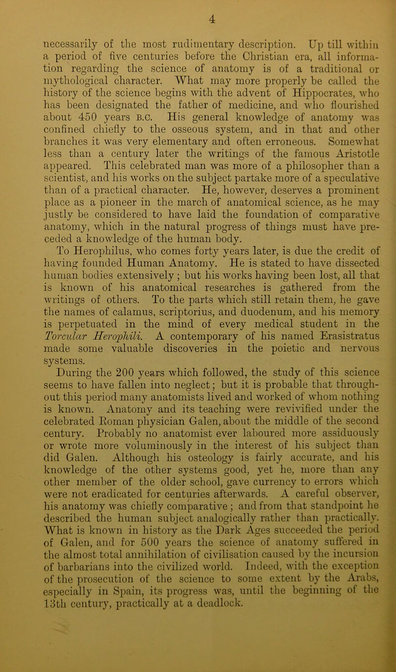 necessarily of the most rudimentary description. Up till within a period of five centuries before the Christian era, all informa- tion regarding the science of anatomy is of a traditional or mythological character. What may more properly be called the history of the science begins with the advent of Hippocrates, who has been designated the father of medicine, and who flourished about 450 years b.c. His general knowledge of anatomy was confined chiefly to the osseous system, and in that and other branches it was very elementary and often erroneous. Somewhat less than a century later the writings of the famous Aristotle appeared. This celebrated man was more of a philosopher than a scientist, and his works on the subject partake more of a speculative than of a practical character. He, however, deserves a prominent place as a pioneer in the march of anatomical science, as he may justly be considered to have laid the foundation of comparative anatomy, which in the natural progress of things must have pre- ceded a knowledge of the human body. To Herophilus, who comes forty years later, is due the credit of having founded Human Anatomy. He is stated to have dissected human bodies extensively ; but his works having been lost, all that is known of his anatomical researches is gathered from the writings of others. To the parts which still retain them, he gave the names of calamus, scriptorius, and duodenum, and his memory is perpetuated in the mind of every medical student in the Torcular Herophili. A contemporary of his named Erasistratus made some valuable discoveries in the poietic and nervous systems. During the 200 years which followed, the study of this science seems to have fallen into neglect; but it is probable that through- out this period many anatomists lived and worked of whom nothing is known. Anatomy and its teaching were revivified under the celebrated Eoman physician Galen, about the middle of the second century. Probably no anatomist ever laboured more assiduously or wrote more voluminously in the interest of his subject than did Galen. Although his osteology is fairly accurate, and his knowledge of the other systems good, yet he, more than any other member of the older school, gave currency to errors which were not eradicated for centuries afterwards. A careful observer, his anatomy was chiefly comparative ; and from that standpoint he described the human subject analogically rather than practically. What is known in history as the Dark Ages succeeded the period of Galen, and for 500 years the science of anatomy suffered in the almost total annihilation of civilisation caused by the incursion of barbarians into the civilized world. Indeed, with the exception of the prosecution of the science to some extent by the Arabs, especially in Spain, its progress was, until the beginning of the 13th century, practically at a deadlock.