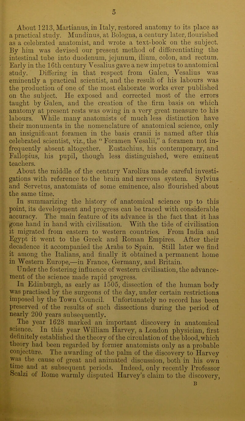 About 1213, Martianus, in Italy, restored anatomy to its place as a practical study. Mundinus, at Bologna, a century later, flourished as a celebrated anatomist, and wrote a text-book on the subject. By him was devised our present method of differentiating the intestinal tube into duodenum, jejunum, ilium, colon, and rectum. Early in the 16th century Yesalius gave a new impetus to anatomical study. Differing in that respect from Galen, Yesalius was eminently a practical scientist, and the result of his labours was the production of one of the most elaborate works ever published on the subject. He exposed and corrected most of the errors taught by Galen, and the creation of the firm basis on which anatomy at present rests was owing in a very great measure to his labours. While many anatomists of much less distinction have their monuments in the nomenclature of anatomical science, only an insignificant foramen in the basis cranii is named after this celebrated scientist, viz., the “Foramen Yesalii,” a foramen not in- frequently absent altogether. Eustachius, his contemporary, and Fallopius, his pupil, though less distinguished, were eminent teachers. About the middle of the century Yarolius made careful investi- gations with reference to the brain and nervous system. Sylvius and Servetus, anatomists of some eminence, also flourished about the same time. In summarizing the history of anatomical science up to this point, its development and progress can be traced with considerable accuracy. The main feature of its advance is the fact that it has gone hand in hand with civilisation. With the tide of civilisation it migrated from eastern to western countries. From India and Egypt it went to the Greek and Roman Empires. After their decadence it accompanied the Arabs to Spain. Still later we find it among the Italians, and finally it obtained a permanent home in Western Europe,—in France, Germany, and Britain. Under the fostering influence of western civilisation, the advance- ment of the science made rapid progress. In Edinburgh, as early as 1505, dissection of the human body was practised by the surgeons of the day, under certain restrictions imposed by the Town Council. Unfortunately no record has been preserved of the results of such dissections during the period of nearly 200 years subsequently. The year 1628 marked an important discovery in anatomical science. In this year William Harvey, a London physician, first definitely established the theory of the circulation of the blood, which theory had been regarded by former anatomists only as a probable conjecture. The awarding of the palm of the discovery to Harvey was the cause of great and animated discussion, both in his own time and at subsequent periods. Indeed, only recently Professor fecalzi of Rome warmly disputed Harvey’s claim to the discovery, B