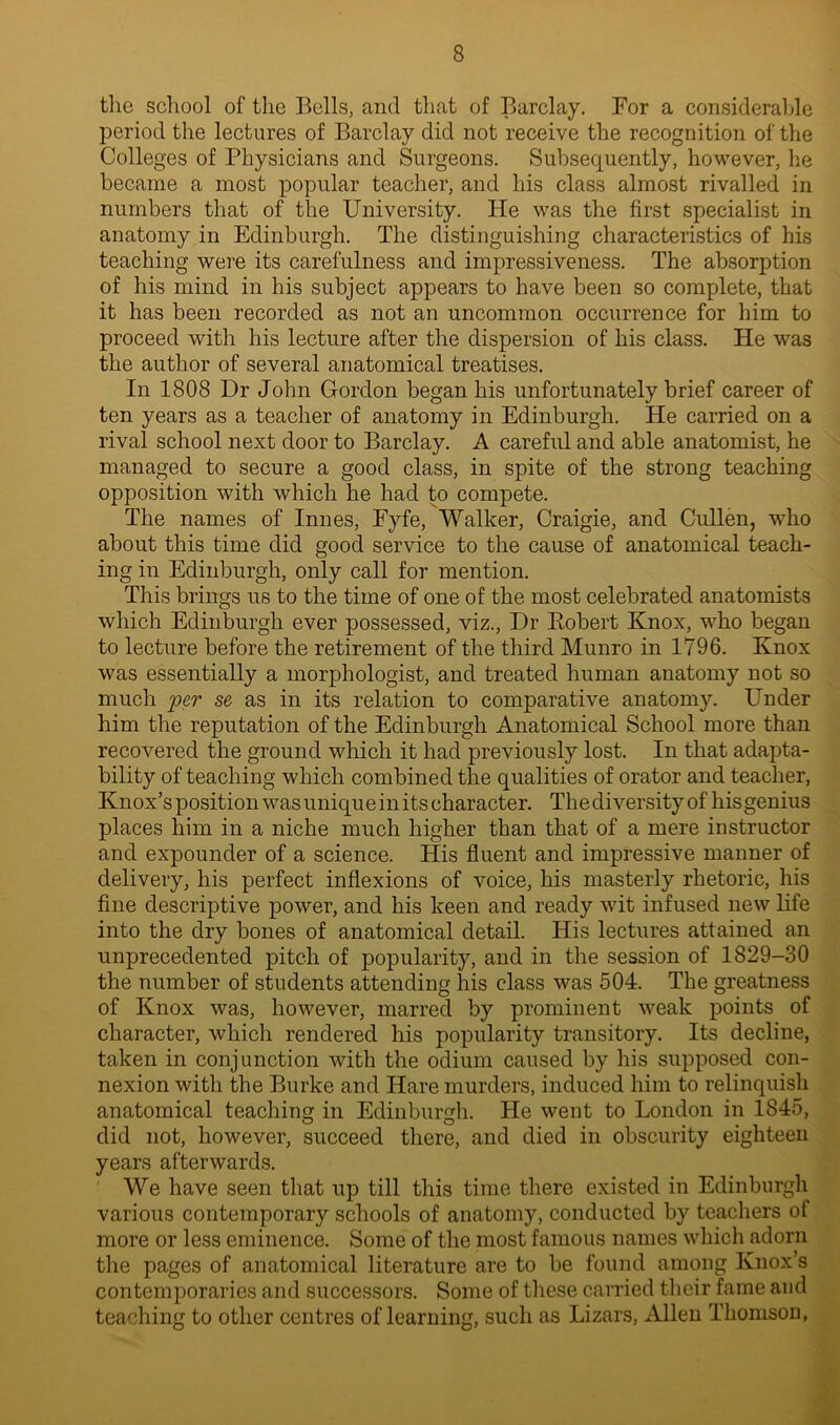 the school of the Bells, and that of Barclay. For a considerable period the lectures of Barclay did not receive the recognition of the Colleges of Physicians and Surgeons. Subsequently, however, he became a most popular teacher, and his class almost rivalled in numbers that of the University. He was the first specialist in anatomy in Edinburgh. The distinguishing characteristics of his teaching were its carefulness and impressiveness. The absorption of his mind in his subject appears to have been so complete, that it has been recorded as not an uncommon occurrence for him to proceed with his lecture after the dispersion of his class. He was the author of several anatomical treatises. In 1808 Dr John Gordon began his unfortunately brief career of ten years as a teacher of anatomy in Edinburgh. He carried on a rival school next door to Barclay. A careful and able anatomist, he managed to secure a good class, in spite of the strong teaching opposition with which he had to compete. The names of Innes, Eyfe, Walker, Craigie, and Cullen, who about this time did good service to the cause of anatomical teach- ing in Edinburgh, only call for mention. This brings us to the time of one of the most celebrated anatomists which Edinburgh ever possessed, viz., Dr Robert Knox, who began to lecture before the retirement of the third Munro in 1796. Knox was essentially a morphologist, and treated human anatomy not so much per se as in its relation to comparative anatomy. Under him the reputation of the Edinburgh Anatomical School more than recovered the ground which it had previously lost. In that adapta- bility of teaching which combined the qualities of orator and teacher, Knox’s position was uniquein its character. The diversity of his genius places him in a niche much higher than that of a mere instructor and expounder of a science. His fluent and impressive manner of delivery, his perfect inflexions of voice, his masterly rhetoric, his fine descriptive power, and his keen and ready wit infused new life into the dry bones of anatomical detail. His lectures attained an unprecedented pitch of popularity, and in the session of 1829-30 the number of students attending his class was 504. The greatness of Knox was, however, marred by prominent weak points of character, which rendered his popularity transitory. Its decline, taken in conjunction with the odium caused by his supposed con- nexion with the Burke and Hare murders, induced him to relinquish anatomical teaching in Edinburgh. He went to London in 1845, did not, however, succeed there, and died in obscurity eighteen years afterwards. We have seen that up till this time there existed in Edinburgh various contemporary schools of anatomy, conducted by teachers of more or less eminence. Some of the most famous names which adorn the pages of anatomical literature are to be found among Knox’s contemporaries and successors. Some of these carried their fame and teaching to other centres of learning, such as Lizars, Allen Thomson,