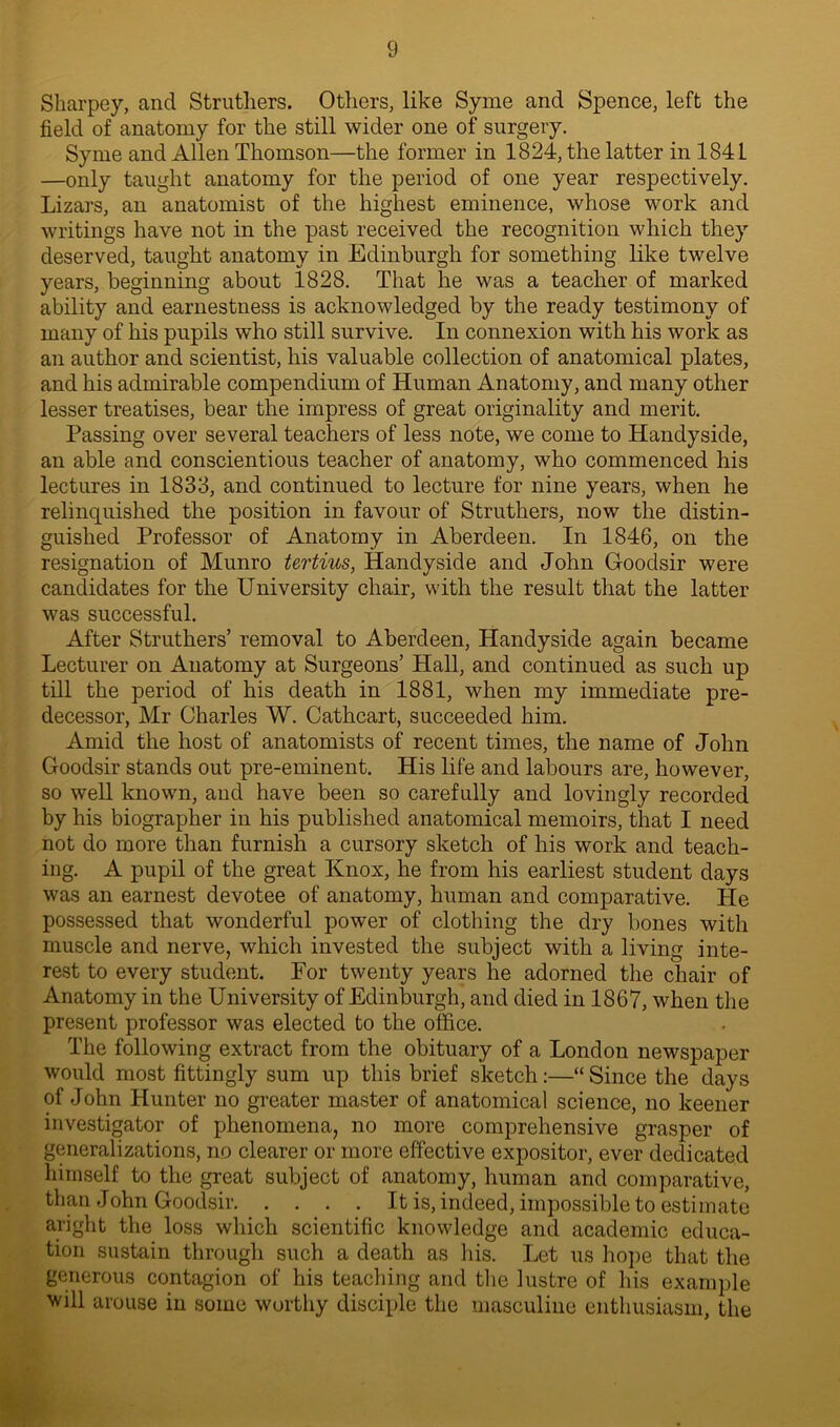 Sharpey, and Struthers. Others, like Syme and Spence, left the field of anatomy for the still wider one of surgery. Syme and Allen Thomson—the former in 1824, the latter in 1841 —only taught anatomy for the period of one year respectively. Lizars, an anatomist of the highest eminence, whose work and writings have not in the past received the recognition which they deserved, taught anatomy in Edinburgh for something like twelve years, beginning about 1828. That he was a teacher of marked ability and earnestness is acknowledged by the ready testimony of many of his pupils who still survive. In connexion with his work as an author and scientist, his valuable collection of anatomical plates, and his admirable compendium of Human Anatomy, and many other lesser treatises, bear the impress of great originality and merit. Passing over several teachers of less note, we come to Handyside, an able and conscientious teacher of anatomy, who commenced his lectures in 1833, and continued to lecture for nine years, when he relinquished the position in favour of Struthers, now the distin- guished Professor of Anatomy in Aberdeen. In 1846, on the resignation of Munro tertius, Handyside and John Goodsir were candidates for the University chair, with the result that the latter was successful. After Struthers’ removal to Aberdeen, Handyside again became Lecturer on Anatomy at Surgeons’ Hall, and continued as such up till the period of his death in 1881, when my immediate pre- decessor, Mr Charles W. Cathcart, succeeded him. Amid the host of anatomists of recent times, the name of John Goodsir stands out pre-eminent. His life and labours are, however, so well known, and have been so carefully and lovingly recorded by his biographer in his published anatomical memoirs, that I need not do more than furnish a cursory sketch of his work and teach- ing. A pupil of the great Knox, he from his earliest student days was an earnest devotee of anatomy, human and comparative. He possessed that wonderful power of clothing the dry bones with muscle and nerve, which invested the subject with a living inte- rest to every student. For twenty years he adorned the chair of Anatomy in the University of Edinburgh, and died in 1867, when the present professor was elected to the office. The following extract from the obituary of a London newspaper would most fittingly sum up this brief sketch:—“ Since the days of John Hunter no greater master of anatomical science, no keener investigator of phenomena, no more comprehensive grasper of generalizations, no clearer or more effective expositor, ever dedicated himself to the great subject of anatomy, human and comparative, than John Goodsir It is, indeed, impossible to estimate aright the loss which scientific knowledge and academic educa- tion sustain through such a death as his. Let us hope that the generous contagion of his teaching and the lustre of his example will arouse in some worthy disciple the masculine enthusiasm, the