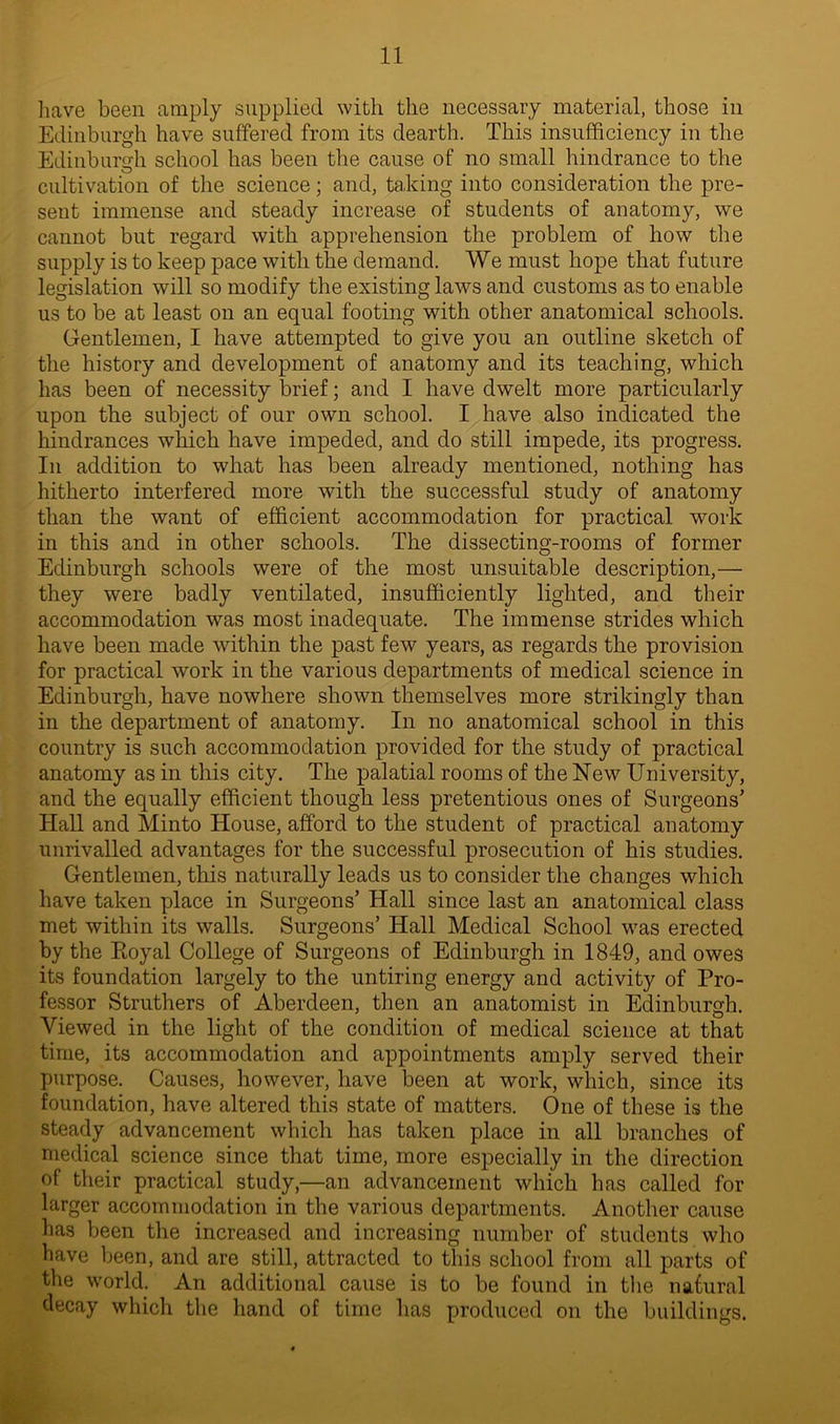 have been amply supplied with the necessary material, those in Edinburgh have suffered from its dearth. This insufficiency in the Edinburgh school has been the cause of no small hindrance to the cultivation of the science; and, taking into consideration the pre- sent immense and steady increase of students of anatomy, we cannot but regard with apprehension the problem of how the supply is to keep pace with the demand. We must hope that future legislation will so modify the existing laws and customs as to enable us to be at least on an equal footing with other anatomical schools. Gentlemen, I have attempted to give you an outline sketch of the history and development of anatomy and its teaching, which has been of necessity brief; and I have dwelt more particularly upon the subject of our own school. I have also indicated the hindrances which have impeded, and do still impede, its progress. In addition to what has been already mentioned, nothing has hitherto interfered more with the successful study of anatomy than the want of efficient accommodation for practical work in this and in other schools. The dissecting-rooms of former Edinburgh schools were of the most unsuitable description,— they were badly ventilated, insufficiently lighted, and their accommodation was most inadequate. The immense strides which have been made within the past few years, as regards the provision for practical work in the various departments of medical science in Edinburgh, have nowhere shown themselves more strikingly than in the department of anatomy. In no anatomical school in this country is such accommodation provided for the study of practical anatomy as in this city. The palatial rooms of the New University, and the equally efficient though less pretentious ones of Surgeons’ Hall and Minto House, afford to the student of practical anatomy unrivalled advantages for the successful prosecution of his studies. Gentlemen, this naturally leads us to consider the changes which have taken place in Surgeons’ Hall since last an anatomical class met within its walls. Surgeons’ Hall Medical School was erected by the Royal College of Surgeons of Edinburgh in 1849, and owes its foundation largely to the untiring energy and activity of Pro- fessor Struthers of Aberdeen, then an anatomist in Edinburgh. Viewed in the light of the condition of medical science at that time, its accommodation and appointments amply served their purpose. Causes, however, have been at work, which, since its foundation, have altered this state of matters. One of these is the steady advancement which has taken place in all branches of medical science since that time, more especially in the direction of their practical study,—an advancement which has called for larger accommodation in the various departments. Another cause has been the increased and increasing number of students who have been, and are still, attracted to this school from all parts of the world. An additional cause is to be found in the natural decay which the hand of time has produced on the buildings.