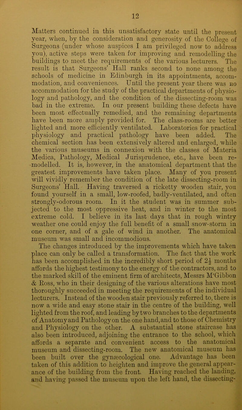 Matters continued in this unsatisfactory state until the present year, when, by the consideration and generosity of the College of Surgeons (under whose auspices I am privileged now to address you), active steps were taken for improving and remodelling the buildings to meet the requirements of the various lecturers. The result is that Surgeons’ Hall ranks second to none among the schools of medicine in Edinburgh in its appointments, accom- modation, and conveniences. Until the present year there was no accommodation for the study of the practical departments of physio- logy and pathology, and the condition of the dissecting-room was bad in the extreme. In our present building these defects have been most effectually remedied, and the remaining departments have been more amply provided for. The class-rooms are better lighted and more efficiently ventilated. Laboratories for practical physiology and practical pathology have been added. The chemical section has been extensively altered and enlarged, while the various museums in connexion with the classes of Materia Medica, Pathology, Medical Jurisprudence, etc., have been re- modelled. It is, however, in the anatomical department that the greatest improvements have taken place. Many of you present will vividly remember the condition of the late dissecting-room in Surgeons’ Hall. Having traversed a ricketty wooden stair, you found yourself in a small, low-roofed, badly-ventilated, and often strongly-odorous room. In it the student was in summer sub- jected to the most oppressive heat, and in winter to the most extreme cold. I believe in its last days that in rough wintry weather one could enjoy the full benefit of a small snow-storm in one corner, and of a gale of wind in another. The anatomical museum was small and incommodious. The changes introduced by the improvements which have taken place can only be called a transformation. The fact that the work has been accomplished in the incredibly short period of 2\ months affords the highest testimony to the energy of the contractors, and to the marked skill of the eminent firm of architects, Messrs M'Gibbon & Ross, who in their designing of the various alterations have most thoroughly succeeded in meeting the requirements of the individual lecturers. Instead of the wooden stair previously referred to, there is now a wide and easy stone* stair in the centre of the building, well lighted from the roof, and leading by two branches to the departments of Anatomy and Pathology on the one hand, and to those of Chemistry and Physiology on the other. A substantial stone staircase has also been introduced, adjoining the entrance to the school, which affords a separate and convenient access to the anatomical museum and dissecting-room. The new anatomical museum has been built over the gynaecological one. Advantage has been taken of this addition to heighten and improve the general appear- ance of the building from the front. Having reached the landing, and having passed the museum upon the left hand, the dissecting-
