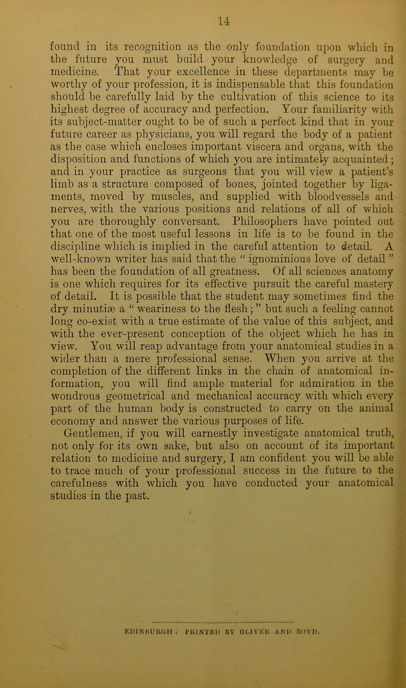 found in its recognition as the only foundation upon which in the future you must build your knowledge of surgery and medicine. That your excellence in these departments may be worthy of your profession, it is indispensable that this foundation should be carefully laid by the cultivation of this science to its highest degree of accuracy and perfection. Your familiarity with its subject-matter ought to be of such a perfect kind that in your future career as physicians, you will regard the body of a patient as the case which encloses important viscera and organs, with the disposition and functions of which you are intimately acquainted; and in your practice as surgeons that you will view a patient’s limb as a structure composed of bones, jointed together by liga- ments, moved by muscles, and supplied with bloodvessels and nerves, with the various positions and relations of all of which you are thoroughly conversant. Philosophers have pointed out that one of the most useful lessons in life is to be found in the discipline which is implied in the careful attention to detail. A well-known writer has said that the “ ignominious love of detail” has been the foundation of all greatness. Of all sciences anatomy is one which requires for its effective pursuit the careful mastery of detail. It is possible that the student may sometimes find the dry minutiae a “ weariness to the flesh; ” but such a feeling cannot long co-exist with a true estimate of the value of this subject, and with the ever-present conception of the object which he has in view. You will reap advantage from your anatomical studies in a wider than a mere professional sense. When you arrive at the completion of the different links in the chain of anatomical in- formation, you will find ample material for admiration in the wondrous geometrical and mechanical accuracy with which every part of the human body is constructed to carry on the animal economy and answer the various purposes of life. Gentlemen, if you will earnestly investigate anatomical truth, not only for its own sake, but also on account of its important relation to medicine and surgery, I am confident you will be able to trace much of your professional success in the future- to the carefulness with which you have conducted your anatomical studies in the past. EDINBURGH: PRINTED BY OLIVER AND BOYD.