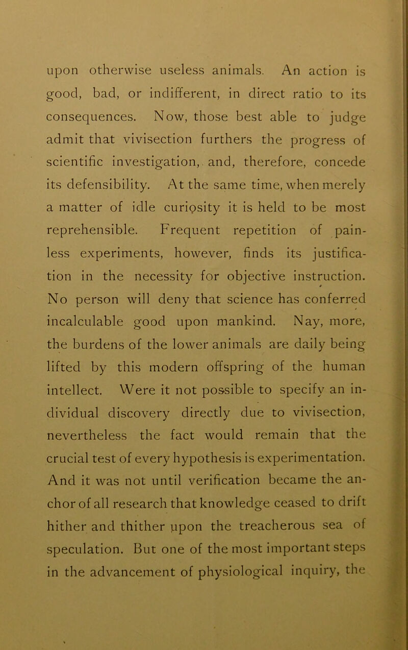 upon otherwise useless animals. An action is good, bad, or indifferent, in direct ratio to its consequences. Now, those best able to judge admit that vivisection furthers the progress of scientific investigation, and, therefore, concede its defensibility. At the same time, when merely a matter of idle curiosity it is held to be most reprehensible. Frequent repetition of pain- less experiments, however, finds its justifica- tion in the necessity for objective instruction. No person will deny that science has conferred incalculable good upon mankind. Nay, more, the burdens of the lower animals are daily being lifted by this modern offspring of the human intellect. Were it not possible to specify an in- dividual discovery directly due to vivisection, nevertheless the fact would remain that the crucial test of every hypothesis is experimentation. And it was not until verification became the an- chor of all research that knowledge ceased to drift hither and thither jap on the treacherous sea of speculation. But one of the most important steps in the advancement of physiological inquiry, the