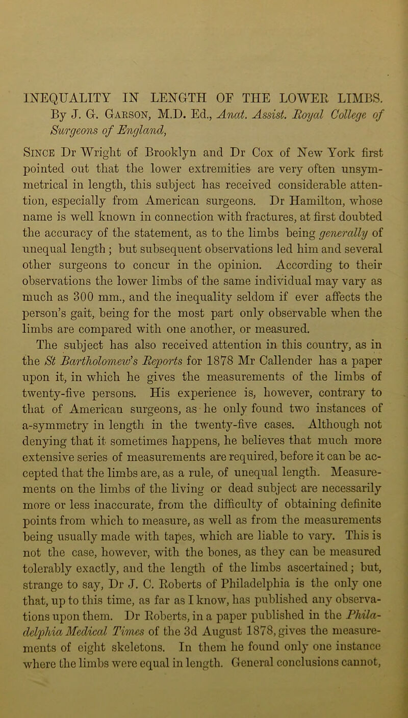 By J. G. Garson, M.D. Ed., Anat. Assist. Royal College of Surgeons of England, Since Dr Wright of Brooklyn and Dr Cox of New York first pointed out that the lower extremities are very often unsym- metrical in length, this subject has received considerable atten- tion, especially from American surgeons. Dr Hamilton, whose name is well known in connection with fractures, at first doubted the accuracy of the statement, as to the limbs being generally of unequal length ; but subsequent observations led him and several other surgeons to concur in the opinion. According to their observations the lower limbs of the same individual may vary as much as 300 mm., and the inequality seldom if ever affects the person’s gait, being for the most part only observable when the limbs are compared with one another, or measured. The subject has also received attention in this country, as in the St Bartholomew’s Reports for 1878 Mr Callender has a paper upon it, in which he gives the measurements of the limbs of twenty-five persons. His experience is, however, contrary to that of American surgeons, as he only found two instances of a-symmetry in length in the twenty-five cases. Although not denying that it sometimes happens, he believes that much more extensive series of measurements are required, before it can be ac- cepted that the limbs are, as a rule, of unequal length. Measure- ments on the limbs of the living or dead subject are necessarily more or less inaccurate, from the difficulty of obtaining definite points from which to measure, as well as from the measurements being usually made with tapes, which are liable to vary. This is not the case, however, with the bones, as they can be measured tolerably exactly, and the length of the limbs ascertained; but, strange to say, Dr J. C. Roberts of Philadelphia is the only one that, up to this time, as far as I know, has published any observa- tions upon them. Dr Roberts, in a paper published in the Phila- delphia Medical Times of the 3d August 1878, gives the measure- ments of eight skeletons. In them he found only one instance where the limbs were equal in length. General conclusions cannot,