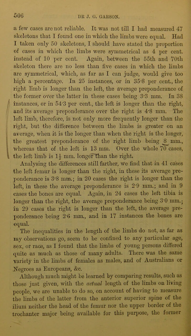 a few cases are not reliable. It was not till I had measured 47 skeletons that I found one in which the limbs were equal. Had I taken only 50 skeletons, I should have stated the proportion of cases in which the limbs were symmetrical as 4 per cent, instead of 10 pet cent. Again, between the 55th and 70th skeleton there are no less than five cases in which the limbs are symmetrical, which, as far as I can judge, would give too high a percentage. In 25 instances, or in 35’8 per cent., the right limb is longer than the left, the average preponderance of the former over the latter in these cases being 3’3 mm. In 38 instances, or in 54'3 per cent., the left is longer than the right, and its average preponderance over the right is 4*8 mm. The left limb, therefore, is not only more frequently longer than the right, but the difference between the limbs is greater on an average, when it is the longer than when the right is the longer, the greatest preponderance of the right limb being ^ mm., whereas that of the left is 13 mm. Over the whole 70 cases, the left limb is l\ mm. longeFThan the right* Analysing the differences still farther, we find that in 41 cases the left femur is longer than the right, in these its average pre- ponderance is 3‘8 mm.; in 20 cases the right is longer than the left, in these the average preponderance is 2'9 mm.; and in 9 cases the bones are equal. Again, in 24 cases the left tibia is longer than the right, the average preponderance being 3'0 mm.; in 29 cases the right is longer than the left, the average pre- ponderance being 2-6 mm., and in 17 instances the bones are equal. The inequalities in the length of the limbs do not, as far as my observations go, seem to be confined to any particular age, sex, or race, as I found that the limbs of young persons differed quite as much as those of many adults. There was the same variety in the limbs of females as males, and of Australians or Negroes as Europeans, &c. Although much might be learned by comparing results, such as those just given, with the actual length of the limbs on living people, we are unable to do so, on account of having to measure the limbs of the latter from the anterior superior spine of the ilium neither the head of the femur nor the upper border of the trochanter major being available for this purpose, the former