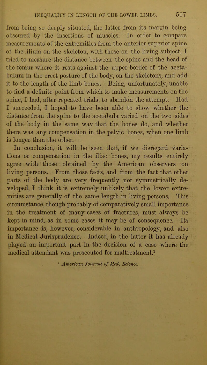 from being so deeply situated, the latter from its margin being obscured by the insertions of muscles. In order to compare measurements of the extremities from the anterior superior spine of the ilium on the skeleton, with those on the living subject, I tried to measure the distance between the spine and the head of the femur where it rests against the upper border of the aceta- bulum in the erect posture of the body, on the skeletons, and add it to the length of the limb bones. Being, unfortunately, unable to find a definite point from which to make measurements on the spine, I had, after repeated trials, to abandon the attempt. Had I succeeded, I hoped to have been able to show whether the distance from the spine to the acetabula varied on the two sides of the body in the same way that the bones do, and whether there was any compensation in the pelvic bones, when one limb is longer than the other. In conclusion, it will be seen that, if we disregard varia- tions or compensation in the iliac bones, my results entirely agree with those obtained by the American observers on living persons. From those facts, and from the fact that other parts of the body are very frequently not symmetrically de- veloped, I think it is extremely unlikely that the lower extre- mities are generally of the same length in living persons. This circumstance, though probably of comparatively small importance in the treatment of many cases of fractures, must always be kept in mind, as in some cases it may be of consequence. Its importance is, however, considerable in anthropology, and also in Medical Jurisprudence. Indeed, in the latter it has already played an important part in the decision of a case where the medical attendant was prosecuted for maltreatment.1 1 American Journal of Med. Science.