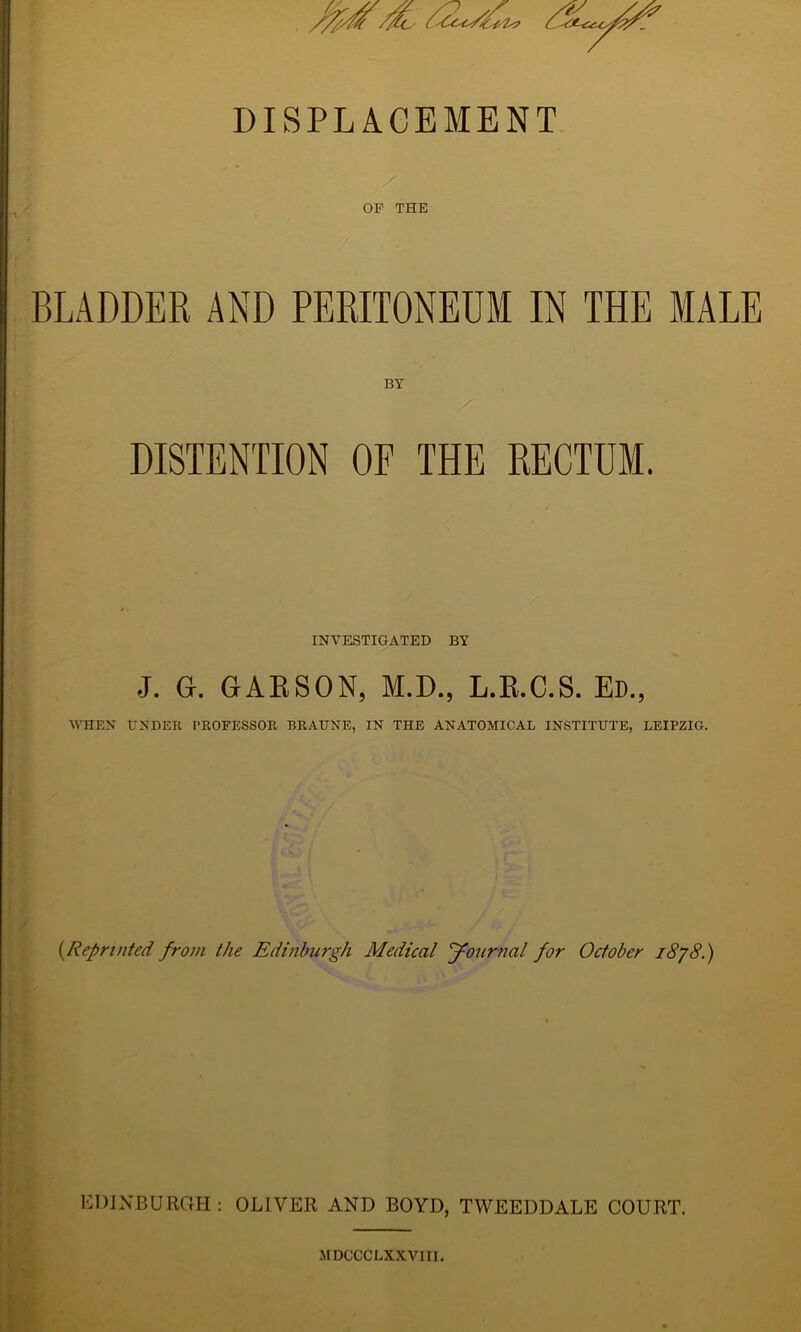 DISPLACEMENT OF THE BLADDER AND PERITONEUM IN THE MALE BY DISTENTION OE THE RECTUM. INVESTIGATED BY J. G. GAESON, M.D., L.E.C.S. Ed., WHEN UNDER PROFESSOR BRAUNE, IN THE ANATOMICAL INSTITUTE, LEIPZIG. {Reprinted from the Edinburgh Medical Journal for October i8/8.) i UDINBURGH : OLIVER AND BOYD, TWEEDDALE COURT. MDCCCLXXViri.