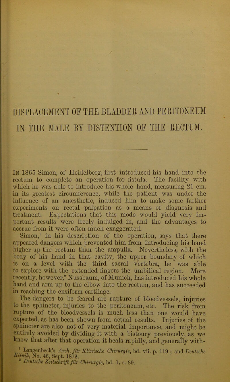 DISPLACEMENT OF THE BLADDER AND PERITONEUM IN THE MALE BY DISTENTION OE THE RECTUM. In 1865 Simon, of Heidelberg, first introduced bis band into tbe rectum to complete an operation for fistula. Tbe facility with wbicb be was able to introduce bis whole band, measuring 21 cm. in its greatest circumference, while tbe patient was under the influence of an anaesthetic, induced him to make some farther experiments on rectal palpation as a means of diagnosis and treatment. Expectations that this mode would yield very im- portant results were freely indulged in, and tbe advantages to accrue from it were often much exaggerated. Simon,^ in bis description of tbe operation, says that there appeared dangers wbicb prevented him from introducing bis hand higher up tbe rectum than tbe ampulla. .TsTevertbeless, with tbe body of bis band in that cavity, tbe upper boundary of which is on a level with the third sacral vertebra, be was able to explore with tbe extended fingers the umbilical region. More recently, however,^ Hussbaum, of Munich, has introduced bis whole hand and arm up to the elbow into the rectum, and has succeeded in reaching the ensiform cartilage. The dangers to be feared are rupture of bloodvessels, injuries to the sphincter, injuries to the peritoneum, etc. The risk from rupture of the bloodvessels is much less than one would have expected, as has been shown from actual results. Injuries of the sphincter are also not of very material importance, and might be entirely avoided by dividing it with a bistoury previously, as we know that after that operation it heals rapidly, and generally with- hangenbeck’s Arch, fiir Klinische Ghirurgie, bd. vii. p. 119 : and Deutsche Klmik, No. 46, Sept. 1872. ^ Deutsche Zeitsairift fur Ghirurgie, bd. 1, s. 89.