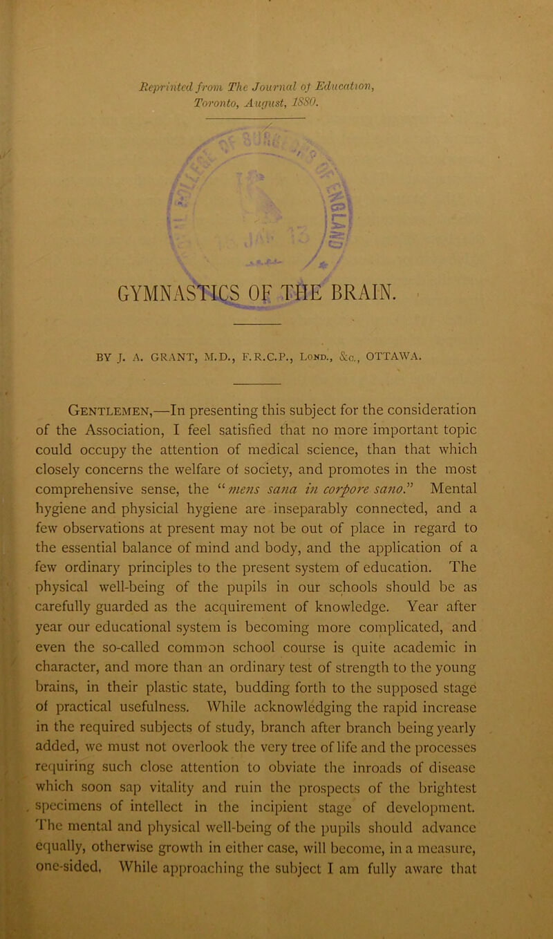 Reprinted from The Journal of Education, Toronto, August, 1SS0. j Cjf ’ • - . J / GYMNASTICS OF THE BRAIN. BY J. A. GRANT, M.D., F.R.C.P., Lond., Sic., OTTAWA. Gentlemen,—In presenting this subject for the consideration of the Association, I feel satisfied that no more important topic could occupy the attention of medical science, than that which closely concerns the welfare of society, and promotes in the most comprehensive sense, the “ mens sana in co7’pore sano.” Mental hygiene and physicial hygiene are inseparably connected, and a few observations at present may not be out of place in regard to the essential balance of mind and body, and the application of a few ordinary principles to the present system of education. The physical well-being of the pupils in our schools should be as carefully guarded as the acquirement of knowledge. Year after year our educational system is becoming more complicated, and even the so-called common school course is quite academic in character, and more than an ordinary test of strength to the young brains, in their plastic state, budding forth to the supposed stage of practical usefulness. While acknowledging the rapid increase in the required subjects of study, branch after branch being yearly added, we must not overlook the very tree of life and the processes requiring such close attention to obviate the inroads of disease which soon sap vitality and ruin the prospects of the brightest specimens of intellect in the incipient stage of development. '1 he mental and physical well-being of the pupils should advance equally, otherwise growth in either case, will become, in a measure,