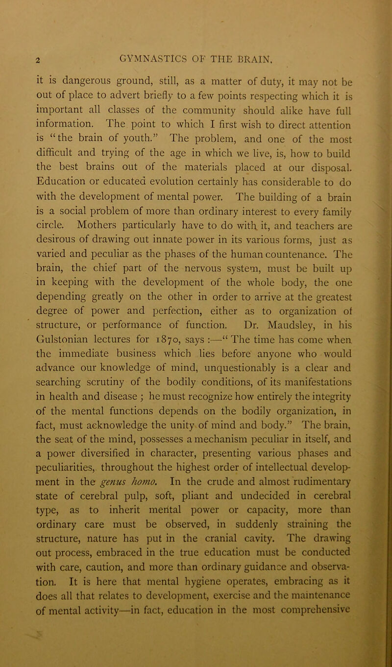it is dangerous ground, still, as a matter of duty, it may not be out of place to advert briefly to a few points respecting which it is important all classes of the community should alike have full information. The point to which I first wish to direct attention is “ the brain of youth.” The problem, and one of the most difficult and trying of the age in which we live, is, how to build the best brains out of the materials placed at our disposal. Education or educated evolution certainly has considerable to do with the development of mental power. The building of a brain is a social problem of more than ordinary interest to every family circle. Mothers particularly have to do with it, and teachers are desirous of drawing out innate power in its various forms, just as varied and peculiar as the phases of the human countenance. The brain, the chief part of the nervous system, must be built up in keeping with the development of the whole body, the one depending greatly on the other in order to arrive at the greatest degree of power and perfection, either as to organization of structure, or performance of function. Dr. Maudsley, in his Gulstonian lectures for 1870, says :—“The time has come when the immediate business which lies before anyone who would advance our knowledge of mind, unquestionably is a clear and searching scrutiny of the bodily conditions, of its manifestations in health and disease ; he must recognize how entirely the integrity of the mental functions depends on the bodily organization, in fact, must acknowledge the unity of mind and body.” The brain, the seat of the mind, possesses a mechanism peculiar in itself, and a power diversified in character, presenting various phases and peculiarities, throughout the highest order of intellectual develop- ment in the genus homo. In the crude and almost rudimentary state of cerebral pulp, soft, pliant and undecided in cerebral type, as to inherit mental power or capacity, more than ordinary care must be observed, in suddenly straining the structure, nature has put in the cranial cavity. The drawing out process, embraced in the true education must be conducted with care, caution, and more than ordinary guidance and observa- tion. It is here that mental hygiene operates, embracing as it does all that relates to development, exercise and the maintenance of mental activity—in fact, education in the most comprehensive