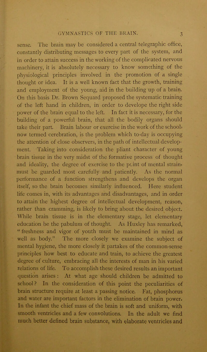 sense. The brain may be considered a central telegraphic office, constantly distributing messages to every part of the system, and in order to attain success in the working of the complicated nervous machinery, it is absolutely necessary to know something of the physiological principles involved in the promotion of a single thought or idea. It is a well known fact that the growth, training and employment of the young, aid in the building up of a brain. On this basis Dr. Brown Sequard proposed the systematic training of the left hand in children, in order to develope the right side power of the brain equal to the left. In fact it is necessary, for the building of a powerful brain, that all the bodily organs should take their part. Brain labour or exercise in the work of the school? now termed cerebration, is the problem which to-day is occupying the attention of close observers, in the path of intellectual develop- ment. Taking into consideration the pliant character of young brain tissue in the very midst of the formative process of thought and ideality, the degree of exercise to the point of mental strain? must be guarded most carefully and patiently. As the normal performance of a function strengthens and develops the organ itself, so the brain becomes similarly influenced. Here student life comes in, with its advantages and disadvantages, and in order to attain the highest degree of intellectual development, reason, rather than cramming, is likely to bring about the desired object. While brain tissue is in the elementary stage, let elementary education be the pabulum of thought. As Huxley has remarked, “ freshness and vigor of youth must be maintained in mind as well as body.” The more closely we examine the subject of mental hygiene, the more closely it partakes of the common-sense principles how best to educate and train, to achieve the greatest degree of culture, embracing all the interests of man in his varied relations of life. To accomplish these desired results an important question arises : At what age should children be admitted to school ? In the consideration of this point the peculiarities of brain structure require at least a passing notice. Fat, phosphorus and water are important factors in the elimination of brain power. In the infant the chief mass of the brain is soft and uniform, with smooth ventricles and a few convolutions. In the adult we find much better defined brain substance, with elaborate ventricles and
