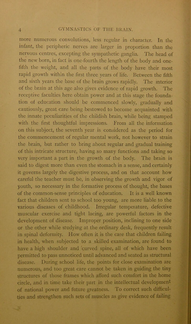 more numerous convolutions, less regular in character. In the infant, the peripheric nerves are larger in proportion than the nervous centres, excepting the sympathetic ganglia. The head of the new born, in fact is one-fourth the length of the body and one- fifth the weight, and all the parts of the body have their most rapid growth within the first three years of life. Between the fifth and sixth years the base of the brain grows rapidly. The interior of the brain at this age also gives evidence of rapid growth. The receptive faculties here obtain power and at this stage the founda- tion of education should be commenced slowly, gradually and cautiously, great care being bestowed to become acquainted with the innate peculiarities of the childish brain, while being stamped with the first thoughtful impressions. From all the information on this subject, the seventh year is considered as the period for the commencement of regular mental work, not however to strain the brain, but rather to bring about regular and gradual training of this intricate structure, having so many functions and taking so very important a part in the growth of the body. The brain is said to digest more than even the stomach in a sense, and certainly it governs largely the digestive process, and on that account how careful the teacher must be, in observing the growth and vigor of youth, so necessary in the formative process of thought, the bases of the common-sense principles of education. It is a well known fact that children sent to school too young, are more liable to the various diseases of childhood. Irregular tempeiature, defective muscular exercise and tight lacing, are powerful factors in the development of disease. Improper position, inclining to one side or the other while studj'ing at the ordinary desk, frequently result in spinal deformity. How often it is the case that children failing in health, when subjected to a skilled examination, are found to have a high shoulder and curved spine, all of which have been permitted to pass unnoticed until advanced and seated as structural disease. During school life, the points for close examination are numerous, and too great care cannot be taken in guiding the tiny structures of those frames which afford such comfort in the home circle, and in time take their part in the intellectual development of national power and future greatness. To correct such difficul- ties and strengthen such sets of muscles as give evidence of failing