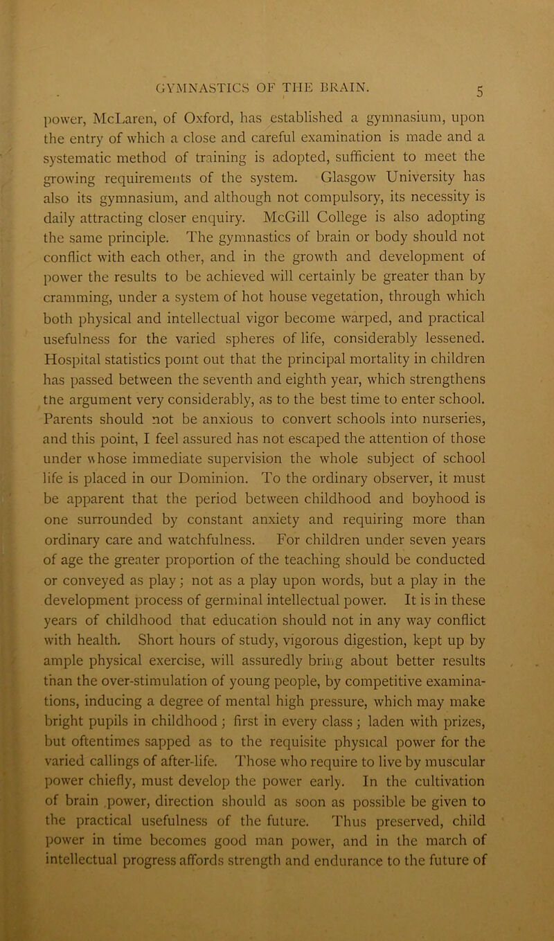 power, McLaren, of Oxford, has established a gymnasium, upon the entry of which a close and careful examination is made and a systematic method of training is adopted, sufficient to meet the growing requirements of the system. Glasgow University has also its gymnasium, and although not compulsory, its necessity is daily attracting closer enquiry. McGill College is also adopting the same principle. The gymnastics of brain or body should not conflict with each other, and in the growth and development of power the results to be achieved will certainly be greater than by cramming, under a system of hot house vegetation, through which both physical and intellectual vigor become warped, and practical usefulness for the varied spheres of life, considerably lessened. Hospital statistics point out that the principal mortality in children has passed between the seventh and eighth year, which strengthens the argument very considerably, as to the best time to enter school. Parents should not be anxious to convert schools into nurseries, and this point, I feel assured has not escaped the attention of those under whose immediate supervision the whole subject of school life is placed in our Dominion. To the ordinary observer, it must be apparent that the period between childhood and boyhood is one surrounded by constant anxiety and requiring more than ordinary care and watchfulness. For children under seven years of age the greater proportion of the teaching should be conducted or conveyed as play; not as a play upon words, but a play in the development process of germinal intellectual power. It is in these years of childhood that education should not in any way conflict with health. Short hours of study, vigorous digestion, kept up by ample physical exercise, will assuredly bring about better results than the over-stimulation of young people, by competitive examina- tions, inducing a degree of mental high pressure, which may make bright pupils in childhood; first in every class; laden with prizes, but oftentimes sapped as to the requisite physical power for the varied callings of after-life. Those who require to live by muscular power chiefly, must develop the power early. In the cultivation of brain power, direction should as soon as possible be given to the practical usefulness of the future. Thus preserved, child power in time becomes good man power, and in the march of intellectual progress affords strength and endurance to the future of