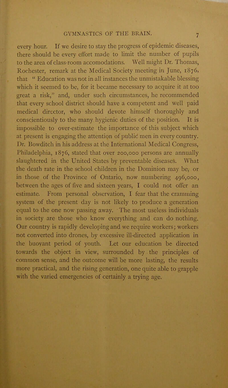 every hour. If we desire to stay the progress of epidemic diseases, there should be every effort made to limit the number of pupils to the area of class-room accomodations. Well might Dr. Thomas, Rochester, remark at the Medical Society meeting in June, 1876, that “ Education was not in all instances the unmistakable blessing which it seemed to be, for it became necessary to acquire it at too great a risk,” and, under such circumstances, he recommended that every school district should have a competent and well paid medical director, who should devote himself thoroughly and conscientiously to the many hygienic duties of the position. It is impossible to over-estimate the importance of this subject which at present is engaging the attention of public men in every country. Dr. Bowditch in his address at the International Medical Congress, Philadelphia, 1876, stated that over 200,000 persons are annually slaughtered in the United States by preventable diseases. What the death rate in the school children in the Dominion may be, or in those of the Province of Ontario, now numbering 496,000, between the ages of five and sixteen years, I could not offer an estimate. From personal observation, I fear that the cramming system of the present day is not likely to produce a generation equal to the one now passing away. The most useless individuals in society are those who know everything and can do nothing. Our country is rapidly developing and we require workers; workers not converted into drones, by excessive ill-directed application in the buoyant period of youth. Let our education be directed towards the object in view, surrounded by the principles of common sense, and the outcome will be more lasting, the results more practical, and the rising generation, one quite able to grapple with the varied emergencies of certainly a trying age.