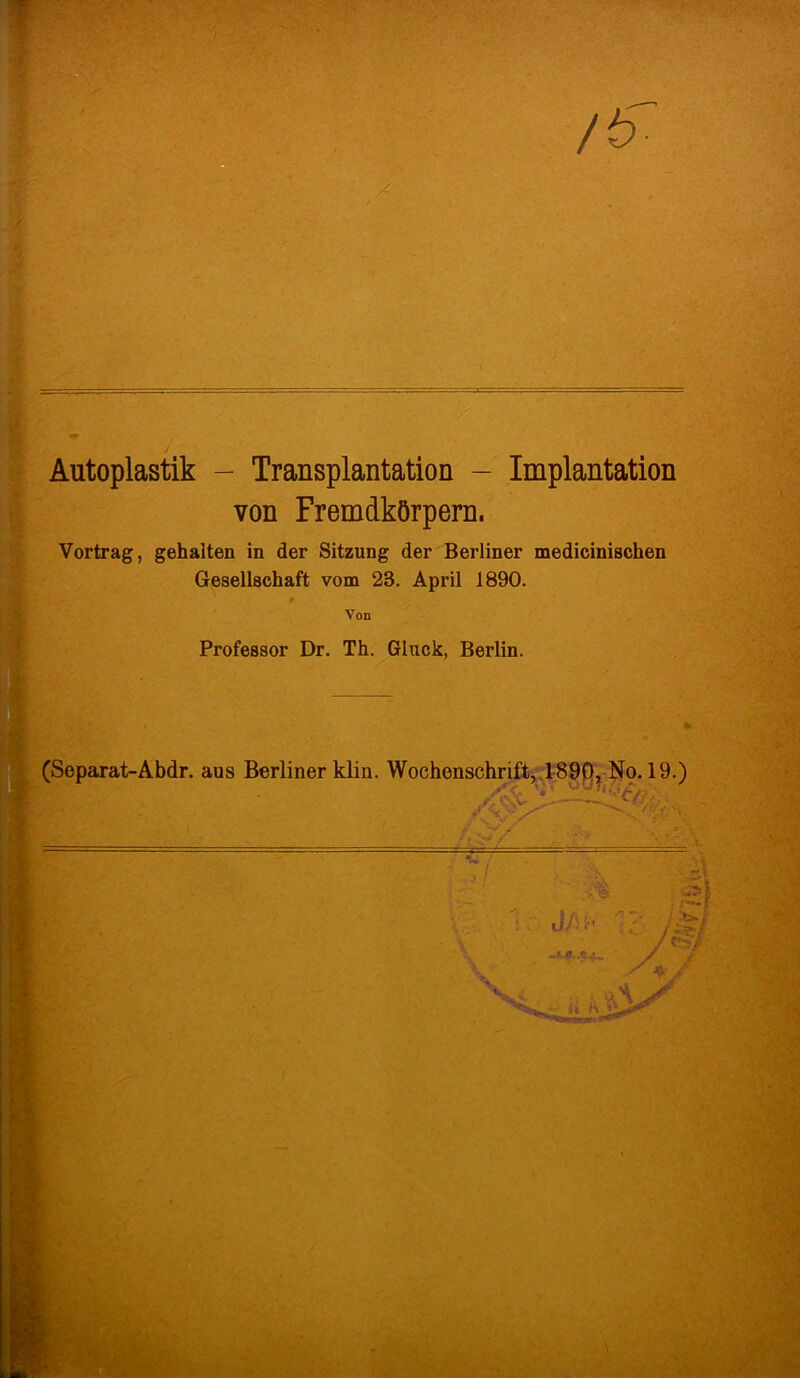/& /- ■ v Autoplastik - Transplantation - Implantation von Fremdkörpern. Vortrag, gehalten in der Sitzung der Berliner medicinischen Gesellschaft vom 28. April 1890. Von Professor Dr. Th. Gluck, Berlin.