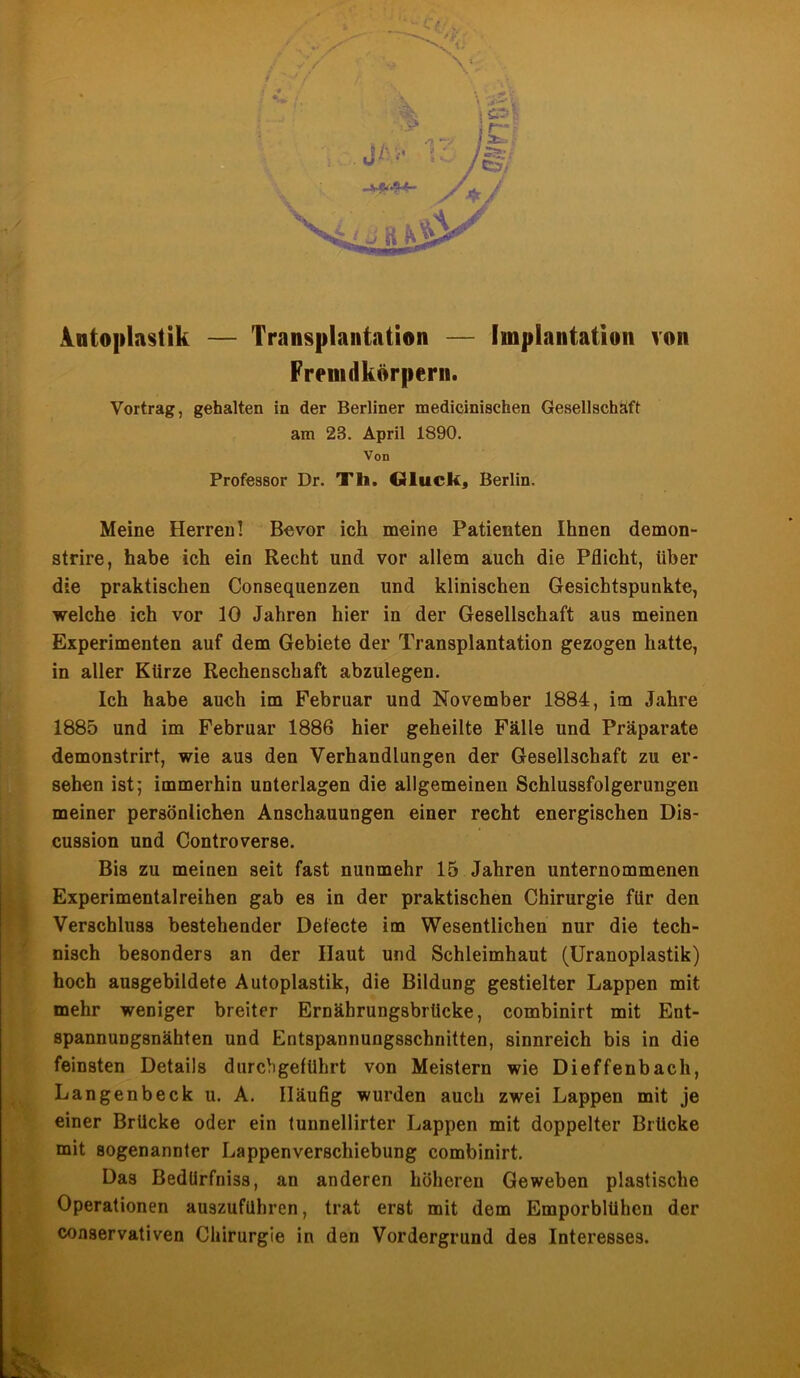 Antoplastik — Transplantation — Implantation von Fremdkörpern. Vortrag, gehalten in der Berliner medicinischen Gesellschaft am 23. April 1890. Von Professor Dr. Tli. Gluck, Berlin. Meine Herren! Bevor ich meine Patienten Ihnen demon- strire, habe ich ein Recht und vor allem auch die Pflicht, über die praktischen Consequenzen und klinischen Gesichtspunkte, welche ich vor 10 Jahren hier in der Gesellschaft aus meinen Experimenten auf dem Gebiete der Transplantation gezogen hatte, in aller Kürze Rechenschaft abzulegen. Ich habe auch im Februar und November 1884, im Jahre 1885 und im Februar 1886 hier geheilte Fälle und Präparate demonstrirt, wie aus den Verhandlungen der Gesellschaft zu er- sehen ist; immerhin unterlagen die allgemeinen Schlussfolgerungen meiner persönlichen Anschauungen einer recht energischen Dis- cussion und Controverse. Bis zu meinen seit fast nunmehr 15 Jahren unternommenen Experimentalreihen gab es in der praktischen Chirurgie für den Verschluss bestehender Defecte im Wesentlichen nur die tech- nisch besonders an der Haut und Schleimhaut (Uranoplastik) hoch ausgebildete Autoplastik, die Bildung gestielter Lappen mit mehr weniger breiter Ernährungsbrücke, combinirt mit Ent- spannungsnähten und Entspannungsschnitten, sinnreich bis in die feinsten Details durchgeführt von Meistern wie Dieffenbach, Langenbeck u. A. Häufig wurden auch zwei Lappen mit je einer Brücke oder ein tunnellirter Lappen mit doppelter Brücke mit sogenannter Lappenverschiebung combinirt. Das Bedürfnis, an anderen höheren Geweben plastische Operationen auszuführen, trat erst mit dem Emporblühen der conservativen Chirurgie in den Vordergrund des Interesses.