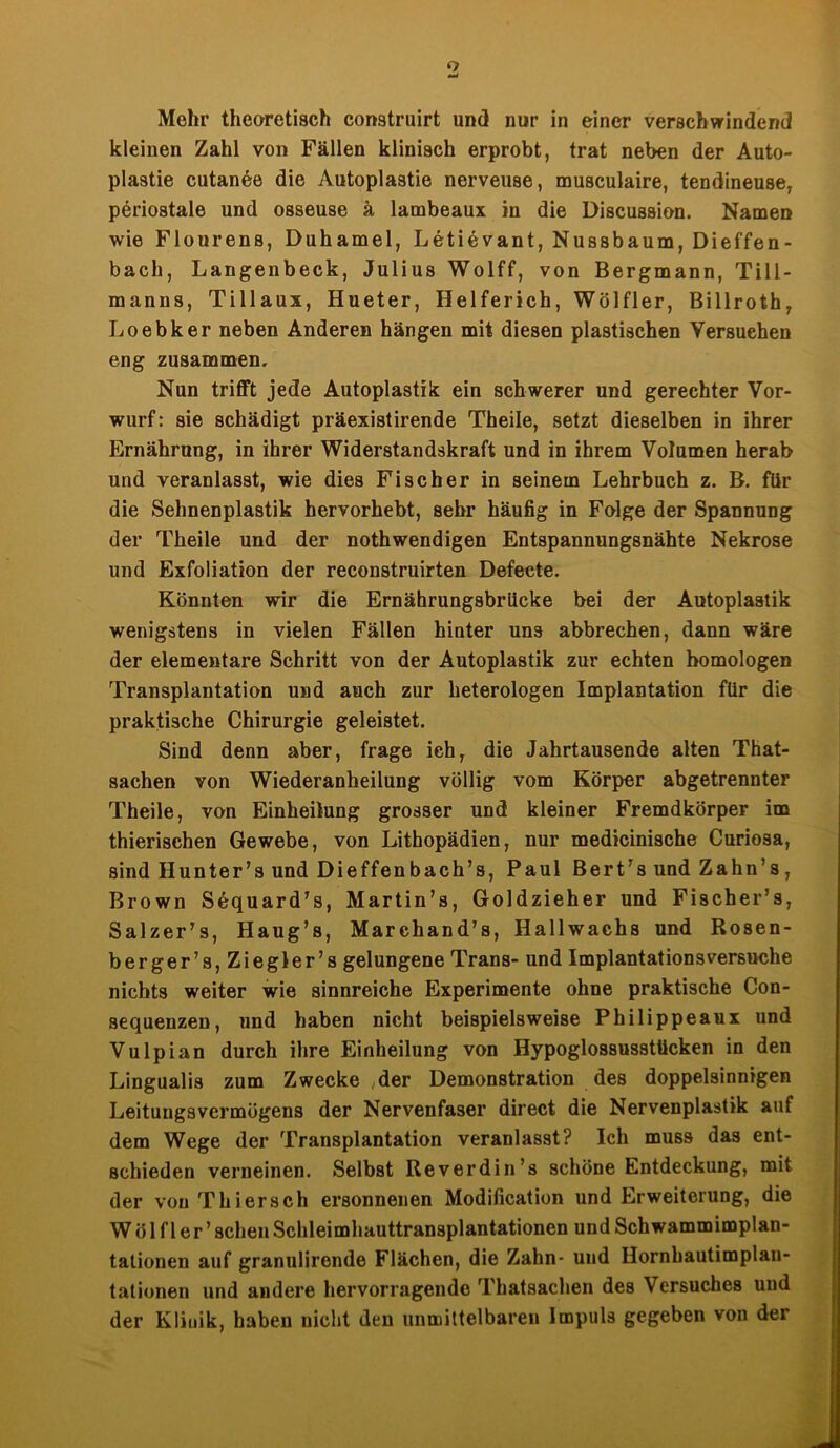 o Mehr theoretisch construirt und nur in einer verschwindend kleinen Zahl von Fällen klinisch erprobt, trat neben der Auto- plastie cutanee die Autoplastie nerveuse, musculaire, tendineuse, periostale und osseuse ä lambeaux in die Discussion. Namen wie Flourens, Duhamel, Letievant, Nussbaum, Dieffen- bach, Langenbeck, Julius Wolff, von Bergmann, Till- manns, Tillaux, Hueter, Helferich, Wölfler, Billroth, Loebker neben Anderen hängen mit diesen plastischen Versuchen eng zusammen. Nun trifft jede Autoplastik ein schwerer und gerechter Vor- wurf: sie schädigt präexistirende Theile, setzt dieselben in ihrer Ernährung, in ihrer Widerstandskraft und in ihrem Volumen herab und veranlasst, wie dies Fischer in seinem Lehrbuch z. B. für die Sehnenplastik hervorhebt, sehr häufig in Folge der Spannung der Theile und der nothwendigen Entspannungsnähte Nekrose und Exfoliation der reconstruirten Defecte. Könnten wir die Ernährungsbrücke bei der Autoplastik wenigstens in vielen Fällen hinter uns abbrechen, dann wäre der elementare Schritt von der Autoplastik zur echten homologen Transplantation und auch zur heterologen Implantation für die praktische Chirurgie geleistet. Sind denn aber, frage ich, die Jahrtausende alten That- sachen von Wiederanheilung völlig vom Körper abgetrennter Theile, von Einheilung grosser und kleiner Fremdkörper im thierisehen Gewebe, von Lithopädien, nur medicinische Curiosa, sind Hunter’s und Dieffenbach’s, Paul Bert’s und Zahn’s, Brown Sequard’s, Martin’s, Goldzieher und Fischer’s, Salzer’s, Haug’s, Marehand’s, Hallwachs und Rosen- berger’s, Ziegler’s gelungene Trans- und Implantations versuche nichts weiter wie sinnreiche Experimente ohne praktische Con- sequenzen, und haben nicht beispielsweise Philippeaux und Vulpian durch ihre Einheilung von Hypoglossusstticken in den Lingualis zum Zwecke ,der Demonstration des doppelsinnigen Leituugsvermögens der Nervenfaser direct die Nervenplastik auf dem Wege der Transplantation veranlasst? Ich muss das ent- schieden verneinen. Selbst Reverdin’s schöne Entdeckung, mit der von Thier sch ersonnenen Modifikation und Erweiterung, die Wölfler’ sehen Schleimhauttransplantationen und Schwammimplan- tationen auf granulirende Flächen, die Zahn- und Hornhautimplan- tationen und andere hervorragende Thatsachen des Versuches und der Klinik, haben nicht den unmittelbaren Impuls gegeben von der
