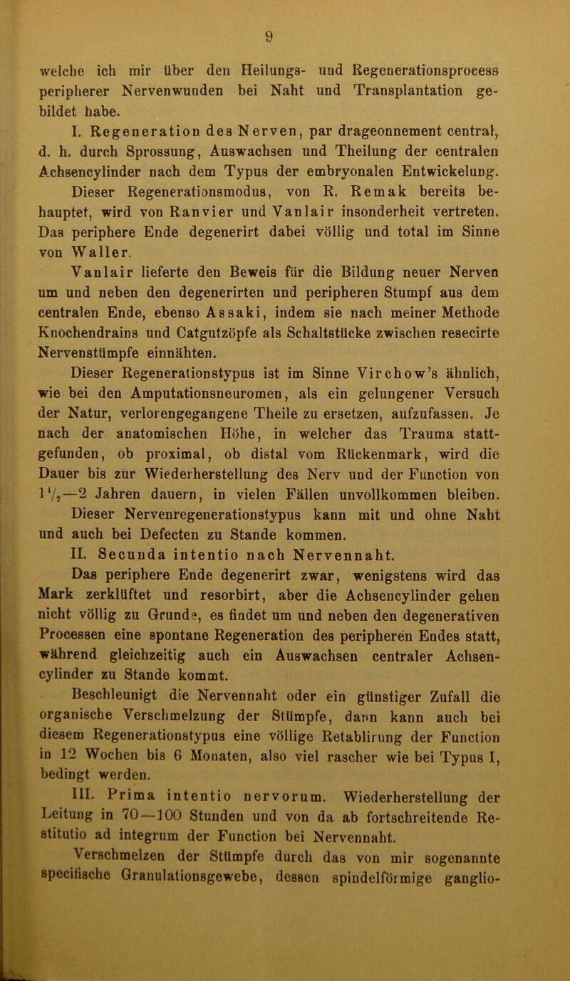 welche ich mir über den Heilungs- und Regenerationsproeeas peripherer Nervenwunden bei Naht und Transplantation ge- bildet habe. I. Regeneration des Nerven, par drageonnement central, d. h. durch Sprossung, Auswachsen und Theilung der centralen A.chsencylinder nach dem Typus der embryonalen Entwickelung. Dieser Regenerationsmodus, von R. Remak bereits be- hauptet, wird von Ranvier undVanlair insonderheit vertreten. Das periphere Ende degenerirt dabei völlig und total im Sinne von Waller. Vanlair lieferte den Beweis für die Bildung neuer Nerven um und neben den degenerirten und peripheren Stumpf aus dem centralen Ende, ebenso Assaki, indem sie nach meiner Methode Knochendrains und Catgutzöpfe als Schaltstücke zwischen resecirte Nervenstümpfe einnähten. Dieser Regenerationstypus ist im Sinne Virchow’s ähnlich, wie bei den Amputationsneuromen, als ein gelungener Versuch der Natur, verlorengegangene Theile zu ersetzen, aufzufassen. Je nach der anatomischen Höhe, in welcher das Trauma statt- gefunden, ob proximal, ob distal vom Rückenmark, wird die Dauer bis zur Wiederherstellung des Nerv und der Function von 1V2—2 Jahren dauern, in vielen Fällen unvollkommen bleiben. Dieser Nervenregenerationstypus kann mit und ohne Naht und auch bei Defecten zu Stande kommen. II. Secunda intentio nach Nervennaht. Das periphere Ende degenerirt zwar, wenigstens wird das Mark zerklüftet und resorbirt, aber die Achsencylinder gehen nicht völlig zu Grunde, es findet um und neben den degenerativen Processen eine spontane Regeneration des peripheren Endes statt, während gleichzeitig auch ein Auswachsen centraler Achsen- cylinder zu Stande kommt. Beschleunigt die Nervennaht oder ein günstiger Zufall die organische Verschmelzung der Stümpfe, dann kann auch bei diesem Regenerationstypus eine völlige Retablirung der Function in 12 Wochen bis 6 Monaten, also viel rascher wie bei Typus I, bedingt werden. III. Prima intentio nervorum. Wiederherstellung der Leitung in 70 —100 Stunden und von da ab fortschreitende Re- stitutio ad integrum der Function bei Nervennaht. Verschmelzen der Stümpfe durch das von mir sogenannte specifische Granulationsgewebo, dessen spindelförmige ganglio-