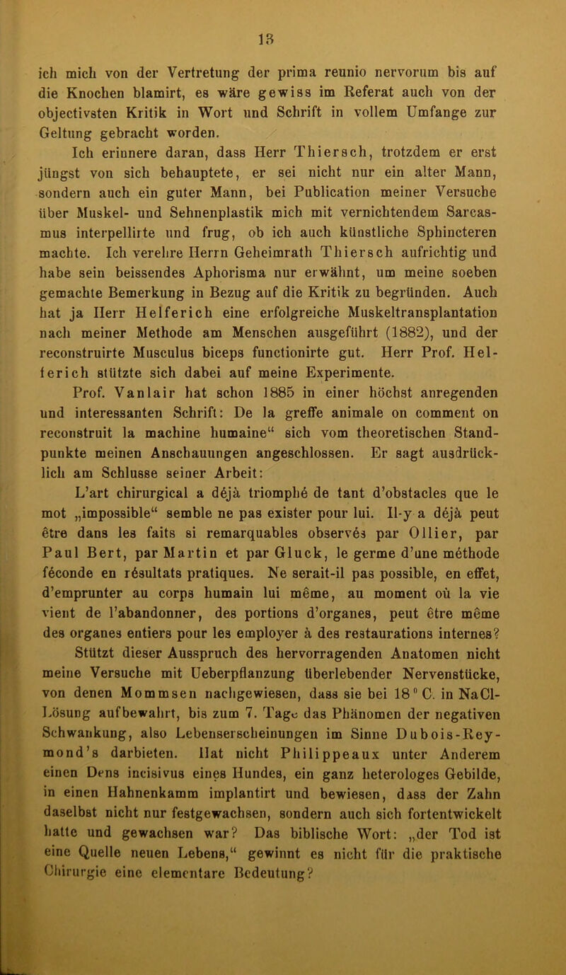 ich mich von der Vertretung der prima reunio nervorum bis auf die Knochen blamirt, es wäre gewiss im Referat auch von der objectivsten Kritik in Wort und Schrift in vollem Umfange zur Geltung gebracht worden. Ich erinnere daran, dass Herr Thier sch, trotzdem er erst jüngst von sich behauptete, er sei nicht nur ein alter Mann, sondern auch ein guter Mann, bei Publication meiner Versuche über Muskel- und Sehnenplastik mich mit vernichtendem Sarcas- mus interpellirte und frug, ob ich auch künstliche Sphincteren machte. Ich verehre Herrn Geheimrath Thiersch aufrichtig und habe sein beissendes Aphorisma nur erwähnt, um meine soeben gemachte Bemerkung in Bezug auf die Kritik zu begründen. Auch hat ja Herr Helfer ich eine erfolgreiche Muskeltransplantation nach meiner Methode am Menschen ausgeführt (1882), und der reconstruirte Musculus biceps functionirte gut. Herr Prof. Hei- ter ich stützte sich dabei auf meine Experimente. Prof. Vanlair hat schon 1885 in einer höchst anregenden und interessanten Schrift: De la greife animale on comment on recon8truit la machine humaine“ sich vom theoretischen Stand- punkte meinen Anschauungen angeschlossen. Er sagt ausdrück- lich am Schlüsse seiner Arbeit: L’art chirurgical a dejä triomphe de tant d’obstacles que le mot „impossible“ semble ne pas exister pour lui. Il-y a dejä peut etre dans les faits si remarquables observös par Ol Her, par Paul Bert, par Martin et par Gluck, le germe d’une methode feconde en r6sultats pratiques. Ne serait-il pas possible, en effet, d’emprunter au corps humain lui meme, au moment oü la vie vient de l’abandonner, des portions d’organes, peut etre meme des Organes entiers pour les employer ä des restaurations internes? Stützt dieser Ausspruch des hervorragenden Anatomen nicht meine Versuche mit Ueberpflanzung überlebender Nervenstücke, von denen Mommsen nachgewiesen, dass sie bei 18 C. in NaCl- Lösung aufbewahrt, bis zum 7. Tage das Phänomen der negativen Schwankung, also Lebenserscheinungen im Sinne Dubois-Rey- mond’s darbieten. llat nicht Philippeaux unter Anderem einen Dens incisivus eines Hundes, ein ganz heterologes Gebilde, in einen Hahnenkamm implantirt und bewiesen, dass der Zahn daselbst nicht nur festgewachsen, sondern auch sich fortentwickelt hatte und gewachsen war? Das biblische Wort: „der Tod ist eine Quelle neuen Lebens,“ gewinnt es nicht für die praktische Chirurgie eine elementare Bedeutung?