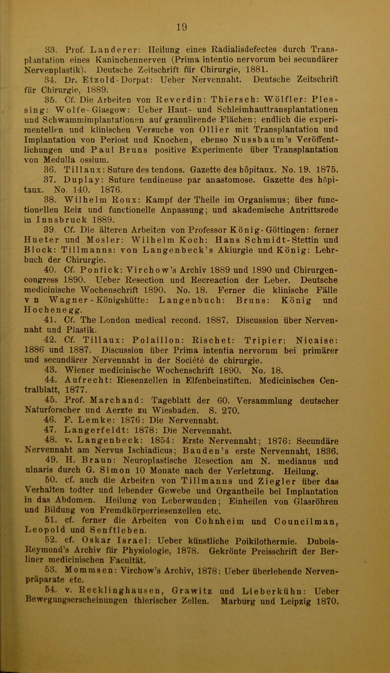 33. Prof. Länderer: Heilung eines Radialisdefectes durch Trans- plantation eines Kaninchennerven (Prima intentio nervorum bei seeundärer Nervenplastik). Deutsche Zeitschrift für Chirurgie, 1881. 34. Dr. Etzold-Dorpat: Ueber Nervennaht. Deutsche Zeitschrift für Chirurgie, 1889. 35. Cf. Die Arbeiten von Reverdin: Thiersch: Wölfler: Ples- sing: Wolfe-Glasgow: Ueber Haut- und Schleimhauttransplantationen und Schwammimplantationen auf granulirende Flächen; endlich die experi- mentellen und klinischen Versuche von Olli er mit Transplantation und Implantation von Periost und Knochen, ebenso Nussbaum’s Veröffent- lichungen und Paul Bruns positive Experimente über Transplantation von Medulla ossium. 36. Tillaux: Suture des tendons. Gazette des böpitaux. No. 19. 1875. 37. Duplay: Suture tendineuse par anastomose. Gazette des hopi- taux. No. 140. 1876. 38. Wilhelm Roux: Kampf der Theile im Organismus; über func- tionellen Reiz und funetionelle Anpassung; und akademische Antrittsrede in Innsbruck 1889. 39. Cf. Die älteren Arbeiten von Professor König-Göttingen: ferner Hueter und Mosler: Wilhelm Koch: Hans Schmidt-Stettin und Block: Tillmanns: von Langenbeck’s Akiurgie und König: Lehr- buch der Chirurgie. 40. Cf. Ponfick: Virchow’s Archiv 1889 und 1890 und Chirurgen - congress 1890. Ueber Resection und Recreaction der Leber. Deutsche medicinische Wochenschrift 1890. No. 18. Ferner die klinische Fälle vn Wagner - Königshütte: Langenbuch: Bruns: König und Hochenegg. 41. Cf. The London medical recond. 1887. Discussion über Nerven- naht und Plastik. 42. Cf. Tillaux: Polaillon: Rischet: Tripier: Nicaise: 1886 und 1887. Discussion über Prima intentia nervorum bei primärer und seeundärer Nervennaht in der Societe de Chirurgie. 43. Wiener medicinische Wochenschrift 1890. No. 18. 44. Aufrecht: Riesenzellen in Elfenbeinstiften. Medicinisches Cen- tralblatt, 1877. 45. Prof. Marchand: Tageblatt der 60. Versammlung deutscher Naturforscher und Aerzte zu Wiesbaden. S. 270. 46. F. Lemke: 1876: Die Nervennaht. 47. Langerfeldt: 1878: Die Nervennaht. 48. v. Langenbeck: 1854: Erste Nervennaht; 1876: Secundäre Nervennaht am Nervus Ischiadicus; Bau den’s erste Nervennaht, 1836. 49. H. Braun: Neuroplastische Resection am N. medianus und ulnaris durch G. Simon 10 Monate nach der Verletzung. Heilung. 50. cf. auch die Arbeiten von Tillmanns und Ziegler über das Verhalten todter und lebender Gewebe und Organtheile bei Implantation in das Abdomen. Heilung von Leberwunden; Einheilen von Glasröhren und Bildung von Fremdkörperriesenzellen etc. 51. cf. ferner die Arbeiten von Cohnheim und Councilman, Leopold und Senftleben. 52. cf. Oskar Israel: Ueber künstliche Poikilothermie. Dubois- Reymond’s Archiv für Physiologie, 1878. Gekrönte Preisschrift der Ber- liner medicinischen Facultät. 53. Momrasen: Virchow’s Archiv, 1878: Ueber überlebende Nerven- präparate etc. 54. v. Recklinghausen, Grawitz und Lieberkühn: Ueber Bewegungserscheinungen thierischer Zellen. Marburg und Leipzig 1870.