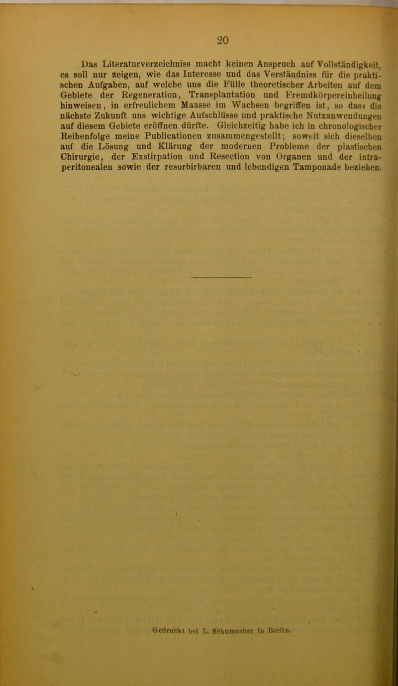 Das Literaturverzeichniss macht keinen Anspruch auf Vollständigkeit, es soll nur zeigen, wie das Interesse und das Verständnis für die prakti- schen Aufgaben, auf welche uns die Fülle theoretischer Arbeiten auf dem Gebiete der Regeneration, Transplantation und Fremdkürpereiuheilung hinweisen, in erfreulichem Maasse im Wachsen begriffen ist, so das* die nächste Zukunft uns wichtige Aufschlüsse und praktische Nutzanwendungen auf diesem Gebiete eröffnen dürfte. Gleichzeitig habe ich in chronologischer Reihenfolge meine Publicationen zusammengestellt; soweit sich dieselben auf die Lösung und Klärung der modernen Probleme der plastischen Chirurgie, der F.xstirpation und Resection von Organen und der intra- peritonealen sowie der resorbirbaren und lebendigen Tamponade beziehen. Gedruckt bei t,. Schumacher In Berlin.