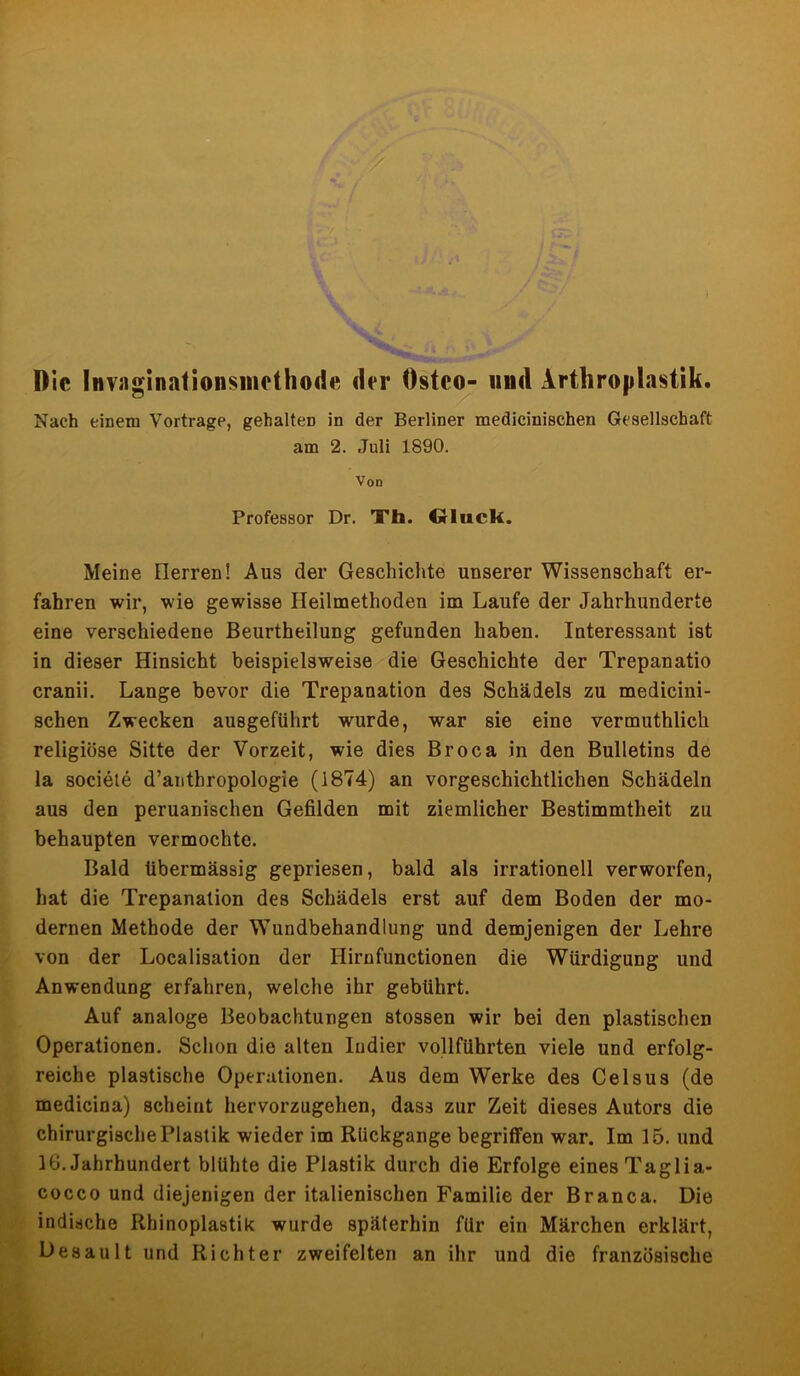 Die Invaginalionsmethode der Östco- lind Arthroplastik. Nach einem Vortrage, gehalten in der Berliner medicinischen Gesellschaft am 2. Juli 1890. Von Professor Dr. Th. Gluck. Meine Ilerren! Aus der Geschichte unserer Wissenschaft er- fahren wir, wie gewisse Heilmethoden im Laufe der Jahrhunderte eine verschiedene Beurtheilung gefunden haben. Interessant ist in dieser Hinsicht beispielsweise die Geschichte der Trepanatio cranii. Lange bevor die Trepanation des Schädels zu medicini- schen Zwecken ausgeführt wurde, war sie eine vermuthlich religiöse Sitte der Vorzeit, wie dies Broca in den Bulletins de la sociele d’anthropologie (1874) an vorgeschichtlichen Schädeln aus den peruanischen Gefilden mit ziemlicher Bestimmtheit zu behaupten vermochte. Bald übermässig gepriesen, bald als irrationell verworfen, hat die Trepanation des Schädels erst auf dem Boden der mo- dernen Methode der Wundbehandlung und demjenigen der Lehre von der Localisation der Hirnfunctionen die Würdigung und Anwendung erfahren, welche ihr gebührt. Auf analoge Beobachtungen stossen wir bei den plastischen Operationen. Schon die alten Indier vollführten viele und erfolg- reiche plastische Operationen. Aus dem Werke des Celsus (de medicina) scheint hervorzugehen, dass zur Zeit dieses Autors die chirurgische Plastik wieder im Rückgänge begriffen war. Im 15. und 16. Jahrhundert blühte die Plastik durch die Erfolge eines Taglia- cocco und diejenigen der italienischen Familie der Branca. Die indische Rhinoplastik wurde späterhin für ein Märchen erklärt, Desault und Richter zweifelten an ihr und die französische