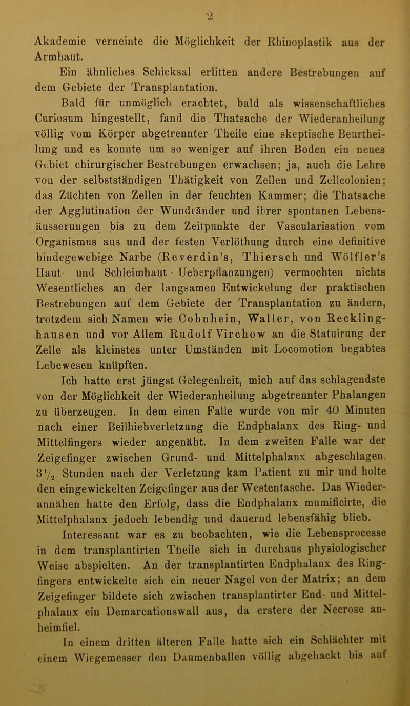 Akademie verneinte die Möglichkeit der Rhinoplastik aus der Armhaut. Ein ähnliches Schicksal erlitten andere Bestrebungen auf dem Gebiete der Transplantation. Bald für unmöglich erachtet, bald als wissenschaftliches Curiosum hingestellt, fand die Thatsache der Wiederanheilung völlig vom Körper abgetrennter Theile eine skeptische Beurtei- lung und es konnte um so weniger auf ihren Boden ein neues Gebiet chirurgischer Bestrebungen erwachsen; ja, auch die Lehre von der selbstständigen Thätigkeit von Zellen und Zellcolonien; das Züchten von Zellen in der feuchten Kammer; die Thatsache der Agglutination der Wundländer und ihrer spontanen Lebens- äusserungen bis zu dem Zeitpunkte der Vascularisation vom Organismus aus und der festen Verlöthung durch eine definitive bindegewebige Narbe (Reverdin’s, Thiersch und Wölfler’s Haut- und Schleimhaut - Ueberpflanzungen) vermochten nichts Wesentliches an der langsamen Entwickelung der praktischen Bestrebungen auf dem Gebiete der Transplantation zu ändern, trotzdem sich Namen wie Cohnhein, Waller, von Reckling- hausen und vor Allem Rudolf Virchow an die Statuirung der Zelle als kleinstes unter Umständen mit Locomotion begabtes Lebewesen knüpften. Ich hatte erst jüngst Gelegenheit, mich auf das schlagendste von der Möglichkeit der Wiederanheilung abgetrennter Phalangen zu überzeugen. In dem einen Falle wurde von mir 40 Minuten nach einer Beilhiebverletzung die Endphalanx des Ring- und Mittelfingers wieder angenäht. In dem zweiten Falle war der Zeigefinger zwischen Grund- und Mittelphalanx abgeschlagen. 3'/2 Stunden nach der Verletzung kam Patient zu mir und holte den eingewickelten Zeigefinger aus der Westentasche. Das Wieder- annähen hatte den Erfolg, dass die Endphalanx mumificirte, die Mittelphalanx jedoch lebendig und dauernd lebensfähig blieb. Interessant war es zu beobachten, wie die Lebensprocesse in dem transplantirten Tüeile sich in durchaus physiologischer Weise abspielten. An der transplantirten Endphalanx des Ring- fingers entwickelte sich ein neuer Nagel von der Matrix; an dem Zeigefinger bildete sich zwischen transplantirter End- und Mittel- phalanx ein Demarcationswall aus, da erstere der Necrose an- heimfiel. In einem dritten älteren Falle hatte sich ein Schlächter mit einem Wiegemesser den Daumenballen völlig abgehackt bis auf