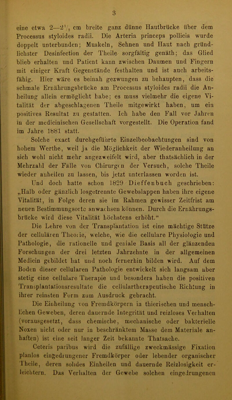 B eine etwa 2—2'/2 cm breite ganz dünne Hautbrücke über dem Processus styloides radii. Die Arteria princeps pollicis wurde doppelt unterbunden; Muskeln, Sehnen und Haut nach gründ- lichster Desinfection der Theile sorgfältig genäth; das Glied blieb erhalten und Patient kann zwischen Daumen und Fingern mit einiger Kraft Gegenstände festhalten und ist auch arbeits- fähig. Hier wäre es beinah gezwungen zu behaupten, dass die schmale Ernährungsbrücke am Processus styloides radii die An- heilung allein ermöglicht habe; es muss vielmehr die eigene Vi- talität der abgeschlagenen Theile mitgewirkt haben, um ein positives Resultat zu gestatten. Ich habe den Fall vor Jahren in der medicinischen Gesellschaft vorgestellt. Die Operation fand im Jahre 1881 statt. Solche exact durchgeführte Einzelbeobachtungen sind von hohem Werthe, weil ja die Möglichkeit der Wiederanheilung an sich wohl nicht mehr angezweifelt wird, aber thatsächlich in der Mehrzahl der Fälle von Chirurgen der Versuch, solche Theile wieder anheilen zu lassen, bis jetzt unterlassen worden ist. Und doch hatte schon 1829 Dieffenbuch geschrieben: „Halb oder gänzlich losgetreunte Gewebslappen haben ihre eigene Vitalität, in Folge deren sie im Rahmen gewisser Zeitfrist am neuen Bestimmungsorte anwachsen können. Durch die Ernährungs- brücke wird diese Vitalität höchstens erhöht.“ Die Lehre von der Transplantation ist eine mächtige Stütze der cellulären Theo; ie, welche, wie die cellulare Physiologie und Pathologie, die rationelle und geniale Basis all der glänzenden Forschungen der drei letzten Jahrzehnte in der allgemeinen Medicin gebildet hat und noch fernerhin bilden wird. Auf dem Boden dieser cellularen Pathologie entwickelt sich langsam aber stetig eine cellulare Therapie und besonders haben die positiven Transplantationsresultate die cellulartherapeutische Richtung in ihrer reinsten Form zum Ausdruck gebracht. Die Einheilung von Fremdkörpern in thierischen und mensch- lichen Geweben, deren dauernde Integrität und reizloses Verhalten (vorausgesetzt, dass chemische, mechanische oder bakterielle Noxen nicht oder nur in beschränktem Masse dem Materiale an- haften) ist eine seit langer Zeit bekannte Thatsache. Ceteris paribus wird die zufällige zweckmässige Fixation planlos eingediungener Fremdkörper oder lebender organischer '1 heile, deren solides Einheilen und dauernde Reizlosigkeit er- leichtern. Das Verhalten der Gewebe solchen eingeirungenen