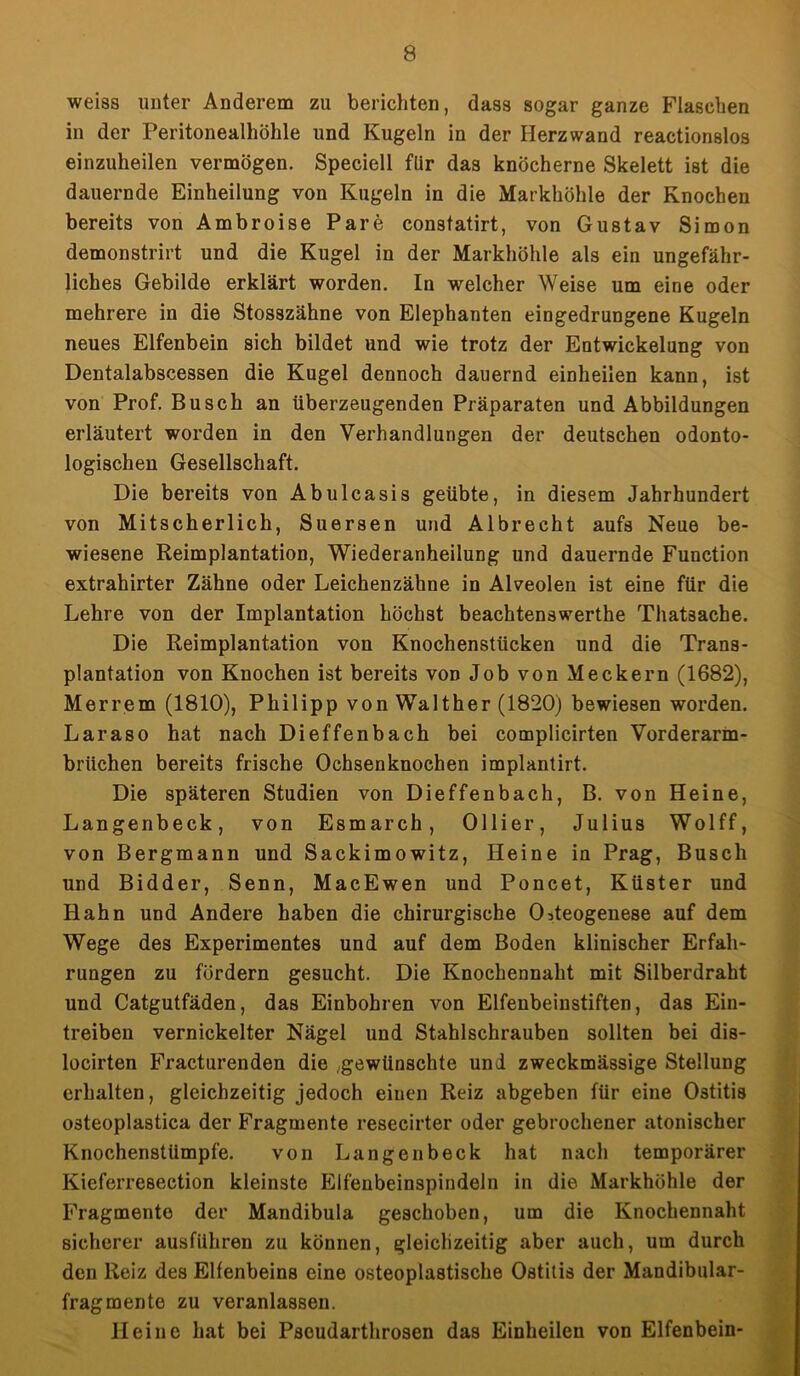 weiss unter Anderem zu berichten, dass sogar ganze Flaschen in der Peritonealhöhle und Kugeln in der Herzwand reactionslos einzuheilen vermögen. Speciell flir das knöcherne Skelett ist die dauernde Einheilung von Kugeln in die Markhöhle der Knochen bereits von Ambroise Pare constatirt, von Gustav Simon demonstrirt und die Kugel in der Markhöhle als ein ungefähr- liches Gebilde erklärt worden. In welcher Weise um eine oder mehrere in die Stosszähne von Elephanten eingedrungene Kugeln neues Elfenbein sich bildet und wie trotz der Entwickelung von Dentalabscessen die Kugel dennoch dauernd einheilen kann, ist von Prof. Busch an überzeugenden Präparaten und Abbildungen erläutert worden in den Verhandlungen der deutschen odonto- logischen Gesellschaft. Die bereits von Abulcasis geübte, in diesem Jahrhundert von Mitscherlich, Suersen und Albrecht aufs Neue be- wiesene Reimplantation, Wiederanheilung und dauernde Function extrahirter Zähne oder Leichenzähne in Alveolen ist eine für die Lehre von der Implantation höchst beachtenswerthe Thatsache. Die Reimplantation von Knochenstücken und die Trans- plantation von Knochen ist bereits von Job von Meckern (1682), Merrem (1810), Philipp von Walther (1820) bewiesen worden. Laraso hat nach Dieffenbach bei complicirten Vorderarm- brüchen bereits frische Ochsenknochen implantirt. Die späteren Studien von Dieffenbach, B. von Heine, Langenbeck, von Esmarch, Ollier, Julius Wolff, von Bergmann und Sackimowitz, Heine in Prag, Busch und Bidder, Senn, MacEwen und Poncet, Küster und Hahn und Andere haben die chirurgische Osteogenese auf dem Wege des Experimentes und auf dem Boden klinischer Erfah- rungen zu fördern gesucht. Die Knochennaht mit Silberdraht und Catgutfäden, das Einbohren von Elfenbeinstiften, das Ein- treiben vernickelter Nägel und Stahlschrauben sollten bei dis- locirten Fracturenden die ,gewünschte und zweckmässige Stellung erhalten, gleichzeitig jedoch einen Reiz abgeben für eine Ostitis osteoplastica der Fragmente reseeirter oder gebrochener atonischer Knochenstümpfe. von Langenbeck hat nach temporärer Kieferresection kleinste Elfenbeinspindeln in die Markhöhle der Fragmente der Mandibula geschoben, um die Knochennaht sicherer ausführen zu können, gleichzeitig aber auch, um durch den Reiz des Elfenbeins eine osteoplastische Ostitis der Mandibular- fragmente zu veranlassen. Heine hat bei Pscudarthrosen das Einheilen von Elfenbein-